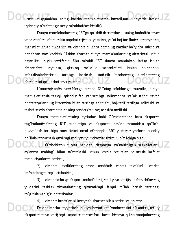 urushi   tugaganidan   so ng   barcha   mamlakatlarda   kuzatilgan   nihoyatda   keskinʼ
iqtisodiy o sishning asosiy sabablaridan biridir).	
ʼ
Dunyo mamlakatlarining JSTga qo shilish shartlari – uning hududida tovar	
ʼ
va xizmatlar uchun erkin raqobat rejimini yaratish, ya ni boj tariflarini kamaytirish,	
ʼ
mahsulot ishlab chiqarish va eksport qilishda demping narxlar bo yicha subsidiya	
ʼ
berishdan   voz   kechish.   Ushbu   shartlar   dunyo   mamlakatlarining   aksariyati   uchun
bajarilishi   qiyin   vazifadir.   Shu   sababli   JST   dunyo   mamlakat-   lariga   ishlab
chiqarishni,   ayniqsa,   qishloq   xo jalik   mahsulotlari   ishlab   chiqarishni	
ʼ
subsidiyalashtirishni   tartibga   keltirish,   statistik   hisobotning   aksildemping
choralarini qo llashni tavsiya etadi.	
ʼ
Umumiqtisodiy   vazifalarga   hamda   JSTning   talablariga   muvofiq,   dunyo
mamlakatlarida   tashqi   iqtisodiy   faoliyat   tartibga   solinmoqda,   ya ni:   tashqi   savdo	
ʼ
operatsiyalarining   litsenziya   bilan   tartibga   solinishi,   boj-tarif   tartibga   solinishi   va
tashqi savdo shartnomalarining tender (tanlov) asosida tuzilishi.
Dunyo   mamlakatlarining   ayrimlari   kabi   O zbekistonda   ham   eksportni	
ʼ
rag batlantirishning   JST   talablariga   va   eksportni   davlat   tomonidan   qo llab-	
ʼ ʼ
quvvatlash   tartibiga   mos   tizimi   amal   qilmoqda.   Milliy   eksportyorlarni   bunday
qo llab-quvvatlash quyidagi moliyaviy imtiyozlar tizimini o z ichiga oladi:
ʼ ʼ
1) O zbekiston   tijorat   banklari   eksportga   yo naltirilgan   tashkilotlarni	
ʼ ʼ
aylanma   mablag   bilan   ta minlashi   uchun   kredit   resurslari   xususida   kafolat	
ʼ ʼ
majburiyatlarini berishi;
2) eksport   kreditlarining   uzoq   muddatli   tijorat   tavakkal-   laridan
kafolatlangan sug urtalanishi;
ʼ
3) eksporterlarga eksport mukofotlari, milliy va xorijiy tashuvchilarning
yuklarini   tashish   xizmatlarining   qiymatidagi   farqni   to lab   berish   tarzidagi	
ʼ
to g ridan-to g ri dotatsiyalar;	
ʼ ʼ ʼ ʼ
4) eksport kreditlarini imtiyozli shartlar bilan berish va hokazo.
Davlat kadrlar tayyorlash, dunyo bozori kon yunkturasini o rganish, milliy	
ʼ ʼ
eksporterlar  va   xorijdagi  importerlar   manfaat-  larini   himoya  qilish  xarajatlarining 