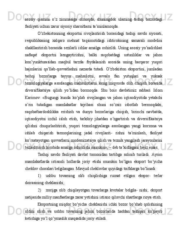 asosiy   qismini   o z   zimmasiga   olmoqda,   shuningdek   ularning   tashqi   bozordagiʼ
faoliyati uchun zarur siyosiy sharoitlarni ta minlamoqda.	
ʼ
O zbekistonning   eksportni   rivojlantirish   borasidagi   tashqi   savdo   siyosati,	
ʼ
respublikaning   xalqaro   mehnat   taqsimotidagi   ishtirokining   samarali   modelini
shakllantirish borasida sezilarli ishlar amalga oshirildi. Uning asosiy yo nalishlari	
ʼ
nafaqat   eksportni   kengaytirishni,   balki   raqobatdagi   ustunliklar   va   jahon
kon yunkturasidan   maqbul   tarzda   foydalanish   asosida   uning   barqaror   yuqori	
ʼ
hajmlarini   qo llab-quvvatlashni   nazarda   tutadi.   O zbekiston   eksportini,   jumladan	
ʼ ʼ
tashqi   bozorlarga   tayyor   mahsulotni,   avvalo   fan   yutuqlari   va   yuksak
texnologiyalarga   asoslangan   mahsulotlarni   keng   miqyosda   olib   chiqish   borasida
diversifikatsiya   qilish   yo lidan   bormoqda.   Shu   bois   davlatimiz   rahbari   Islom	
ʼ
Karimov:   «Bugungi   kunda   ko plab   rivojlangan   va   jahon   iqtisodiyotida   yetakchi	
ʼ
o rin   tutadigan   mamlakatlar   tajribasi   shuni   so zsiz   isbotlab   bermoqdaki,	
ʼ ʼ
raqobatbardoshlikka   erishish   va   dunyo   bozorlariga   chiqish,   birinchi   navbatda,
iqtisodiyotni   izchil   isloh   etish,   tarkibiy   jihatdan   o zgartirish   va   diversifikatsiya	
ʼ
qilishni   chuqurlashtirish,   yuqori   texnologiyalarga   asoslangan   yangi   korxona   va
ishlab   chiqarish   tarmoqlarining   jadal   rivojlanti-   rishni   ta minlash,   faoliyat	
ʼ
ko rsatayotgan quvvatlarni modernizatsiya qilish va texnik yangilash jarayonlarini	
ʼ
tezlashtirish hisobida amalga oshirilishi mumkin», – deb ta kidlagani bejiz emas.	
ʼ
Tashqi   savdo   faoliyati   davlat   tomonidan   tartibga   solinib   turiladi.   Аyrim
mamlakatlarda   istisnoli   hollarda   joriy   etishi   mumkin   bo lgan   eksport   bo yicha
ʼ ʼ
cheklov choralari belgilangan. Mavjud cheklovlar quyidagi toifalarga bo linadi:	
ʼ
1) ushbu   tovarning   olib   chiqilishiga   ruxsat   etilgan   ekspor-   terlar
doirasining cheklanishi;
2) xorijga   olib   chiqilayotgan   tovarlarga   kvotalar   belgila-   nishi;   eksport
natijasida milliy manfaatlarga zarar yetishini istisno qiluvchi shartlarga rioya etish.
Eksportning   miqdor   bo yicha   cheklanishi   ichki   bozor   bo shab   qolishining	
ʼ ʼ
oldini   olish   va   ushbu   tovarning   jahon   bozorlarida   haddan   tashqari   ko payib	
ʼ
ketishiga yo l qo ymaslik maqsadida joriy etiladi.	
ʼ ʼ 