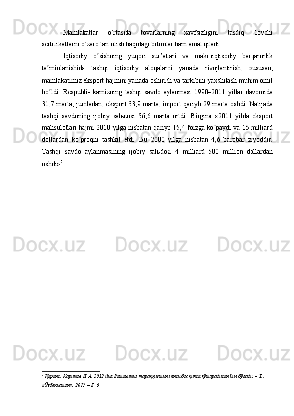 Mamlakatlar   o rtasida   tovarlarning   xavfsizligini   tasdiq-   lovchiʼ
sertifikatlarni o zaro tan olish haqidagi bitimlar ham amal qiladi.	
ʼ
Iqtisodiy   o sishning   yuqori   sur atlari   va   makroiqtisodiy   barqarorlik	
ʼ ʼ
ta minlanishida   tashqi   iqtisodiy   aloqalarni   yanada   rivojlantirish,   xususan,	
ʼ
mamlakatimiz eksport hajmini yanada oshirish va tarkibini yaxshilash muhim omil
bo ldi.   Respubli-   kamizning   tashqi   savdo   aylanmasi   1990–2011   yillar   davomida
ʼ
31,7 marta, jumladan, eksport 33,9 marta, import qariyb 29 marta oshdi. Natijada
tashqi   savdoning   ijobiy   salьdosi   56,6   marta   ortdi.   Birgina   «2011   yilda   eksport
mahsulotlari hajmi 2010 yilga nisbatan qariyb 15,4 foizga ko paydi va 15 milliard	
ʼ
dollardan   ko proqni   tashkil   etdi.   Bu   2000   yilga   nisbatan   4,6   barobar   ziyoddir.	
ʼ
Tashqi   savdo   aylanmasining   ijobiy   salьdosi   4   milliard   500   million   dollardan
oshdi» 2
.
2
  Қаранг: Каримов И. А. 2012 йил Ватанимиз тараққиётини янги босқичга кўтарадиган йил бўлади. – Т.: 
«Ўзбекистон», 2012. – Б. 6.
