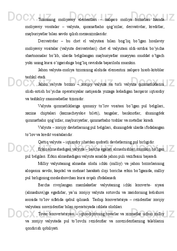 Tizimning   moliyaviy   elementlari   –   xalqaro   moliya   bozorlari   hamda
moliyaviy   vositalar   –   valyuta,   qimmatbaho   qog ozlar,   derivativlar,   kreditlar,ʼ
majburiyatlar bilan savdo qilish mexanizmlaridir.
Derivativlar   –   bu   chet   el   valyutasi   bilan   bog liq   bo lgan   hosilaviy	
ʼ ʼ
moliyaviy   vositalar   (valyuta   derivativlari)   chet   el   valyutasi   oldi-sotdisi   bo yicha	
ʼ
shartnomalar   bo lib,   ularda   belgilangan   majburiyatlar   muayyan   muddat   o tgach	
ʼ ʼ
yoki uning kursi o zgarishiga bog liq ravishda bajarilishi mumkin.
ʼ ʼ
Jahon valyuta-moliya tizimining alohida elementini  xalqaro hisob-kitoblar
tashkil etadi.
Jahon   valyuta   bozori   –   xorijiy   valyuta   va   turli   valyuta   qimmatliklarini
olish-sotish   bo yicha   operatsiyalar   natijasida   yuzaga   keladigan   barqaror   iqtisodiy	
ʼ
va tashkiliy munosabatlar tizimidir.
Valyuta   qimmatliklariga   qonuniy   to lov   vositasi   bo lgan   pul   belgilari,	
ʼ ʼ
xazina   chiptalari   (kaznacheyskie   bileti),   tangalar,   banknotlar,   shuningdek
qimmatbaho qog ozlar, majburiyatlar, qimmatbaho toshlar va metallar kiradi.	
ʼ
Valyuta – xorijiy davlatlarning pul belgilari, shuningdek ularda ifodalangan
to lov va kredit vositalaridir.	
ʼ
Qattiq valyuta – iqtisodiy jihatdan qudratli davlatlarning pul birligidir.
Erkin almashadigan valyuta – barcha egalari almashishlari mumkin bo lgan	
ʼ
pul belgilari. Erkin almashadigan valyuta amalda jahon puli vazifasini bajaradi.
Milliy   valyutaning   almasha   olishi   ichki   (milliy)   va   jahon   bozorlarining
aloqasini   savdo,   kapital   va   mehnat   harakati   iloji   boricha   erkin   bo lganida,   milliy	
ʼ
pul birligining moslashuvchan kursi orqali ifodalanadi.
Barcha   rivojlangan   mamlakatlar   valyutaning   ichki   konverta-   siyasi
(almashuvi)ga   egadirlar,   ya ni   xorijiy   valyuta   sotuvchi   va   xaridorning   kelishuvi	
ʼ
asosida   to lov   sifatida   qabul   qilinadi.   Tashqi   konvertatsiya   –   rezidentlar   xorijiy	
ʼ
valyutani norezidentlar bilan operatsiyada ishlata olishlari.
Tovar konvertatsiyasi  – iqtisodiyotning tovarlar va xizmatlar uchun milliy
va   xorijiy   valyutada   pul   to lovchi   rezidentlar   va   norezidentlarning   talablarini	
ʼ
qondirish qobiliyati.