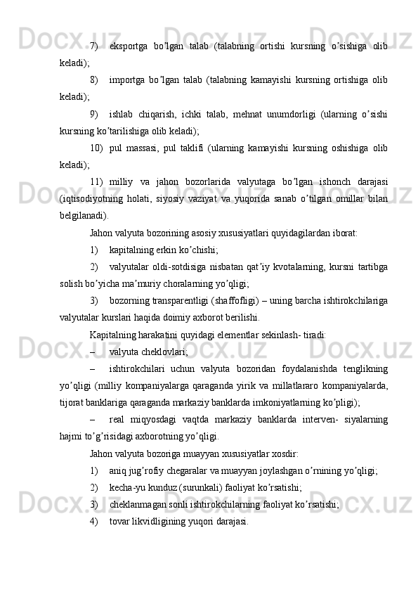 7) eksportga   bo lgan   talab   (talabning   ortishi   kursning   o sishiga   olibʼ ʼ
keladi);
8) importga   bo lgan   talab   (talabning   kamayishi   kursning   ortishiga   olib
ʼ
keladi);
9) ishlab   chiqarish,   ichki   talab,   mehnat   unumdorligi   (ularning   o sishi	
ʼ
kursning ko tarilishiga olib keladi);	
ʼ
10) pul   massasi,   pul   taklifi   (ularning   kamayishi   kursning   oshishiga   olib
keladi);
11) milliy   va   jahon   bozorlarida   valyutaga   bo lgan   ishonch   darajasi	
ʼ
(iqtisodiyotning   holati,   siyosiy   vaziyat   va   yuqorida   sanab   o tilgan   omillar   bilan	
ʼ
belgilanadi).
Jahon valyuta bozorining asosiy xususiyatlari quyidagilardan iborat:
1) kapitalning erkin ko chishi;	
ʼ
2) valyutalar   oldi-sotdisiga   nisbatan   qat iy   kvotalarning,   kursni   tartibga	
ʼ
solish bo yicha ma muriy choralarning yo qligi;	
ʼ ʼ ʼ
3) bozorning transparentligi (shaffofligi) – uning barcha ishtirokchilariga
valyutalar kurslari haqida doimiy axborot berilishi.
Kapitalning harakatini quyidagi elementlar sekinlash- tiradi:
– valyuta cheklovlari;
– ishtirokchilari   uchun   valyuta   bozoridan   foydalanishda   tenglikning
yo qligi   (milliy   kompaniyalarga   qaraganda   yirik   va   millatlararo   kompaniyalarda,	
ʼ
tijorat banklariga qaraganda markaziy banklarda imkoniyatlarning ko pligi);	
ʼ
– real   miqyosdagi   vaqtda   markaziy   banklarda   interven-   siyalarning
hajmi to g risidagi axborotning yo qligi.	
ʼ ʼ ʼ
Jahon valyuta bozoriga muayyan xususiyatlar xosdir:
1) aniq jug rofiy chegaralar va muayyan joylashgan o rnining yo qligi;	
ʼ ʼ ʼ
2) kecha-yu kunduz (surunkali) faoliyat ko rsatishi;	
ʼ
3) cheklanmagan sonli ishtirokchilarning faoliyat ko rsatishi;	
ʼ
4) tovar likvidligining yuqori darajasi. 