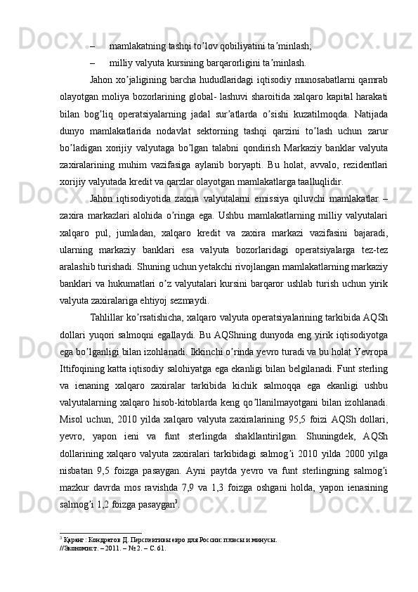 – mamlakatning tashqi to lov qobiliyatini ta minlash;ʼ ʼ
– milliy valyuta kursining barqarorligini ta minlash.	
ʼ
Jahon xo jaligining barcha hududlaridagi iqtisodiy munosabatlarni qamrab	
ʼ
olayotgan moliya bozorlarining global- lashuvi sharoitida xalqaro kapital harakati
bilan   bog liq   operatsiyalarning   jadal   sur atlarda   o sishi   kuzatilmoqda.   Natijada	
ʼ ʼ ʼ
dunyo   mamlakatlarida   nodavlat   sektorning   tashqi   qarzini   to lash   uchun   zarur	
ʼ
bo ladigan   xorijiy   valyutaga   bo lgan   talabni   qondirish   Markaziy   banklar   valyuta	
ʼ ʼ
zaxiralarining   muhim   vazifasiga   aylanib   boryapti.   Bu   holat,   avvalo,   rezidentlari
xorijiy valyutada kredit va qarzlar olayotgan mamlakatlarga taalluqlidir.
Jahon   iqtisodiyotida   zaxira   valyutalarni   emissiya   qiluvchi   mamlakatlar   –
zaxira   markazlari   alohida   o ringa   ega.   Ushbu   mamlakatlarning   milliy   valyutalari	
ʼ
xalqaro   pul,   jumladan,   xalqaro   kredit   va   zaxira   markazi   vazifasini   bajaradi,
ularning   markaziy   banklari   esa   valyuta   bozorlaridagi   operatsiyalarga   tez-tez
aralashib turishadi. Shuning uchun yetakchi rivojlangan mamlakatlarning markaziy
banklari va hukumatlari o z valyutalari kursini barqaror ushlab turish uchun yirik	
ʼ
valyuta zaxiralariga ehtiyoj sezmaydi.
Tahlillar ko rsatishicha, xalqaro valyuta operatsiyalarining tarkibida АQSh	
ʼ
dollari  yuqori  salmoqni  egallaydi. Bu  АQShning dunyoda eng yirik iqtisodiyotga
ega bo lganligi bilan izohlanadi. Ikkinchi o rinda yevro turadi va bu holat Yevropa	
ʼ ʼ
Ittifoqining katta iqtisodiy salohiyatga ega ekanligi bilan belgilanadi. Funt sterling
va   ienaning   xalqaro   zaxiralar   tarkibida   kichik   salmoqqa   ega   ekanligi   ushbu
valyutalarning xalqaro hisob-kitoblarda keng qo llanilmayotgani  bilan izohlanadi.	
ʼ
Misol   uchun,   2010   yilda   xalqaro   valyuta   zaxiralarining   95,5   foizi   АQSh   dollari,
yevro,   yapon   ieni   va   funt   sterlingda   shakllantirilgan.   Shuningdek,   АQSh
dollarining   xalqaro   valyuta   zaxiralari   tarkibidagi   salmog i   2010   yilda   2000   yilga	
ʼ
nisbatan   9,5   foizga   pasaygan.   Аyni   paytda   yevro   va   funt   sterlingning   salmog i	
ʼ
mazkur   davrda   mos   ravishda   7,9   va   1,3   foizga   oshgani   holda,   yapon   ienasining
salmog i 1,2 foizga pasaygan	
ʼ 3
.
3
 Қаранг: Кондратов Д. Перспективы евро для России: плюсы и минусы.
//Экономист. – 2011. – № 2. – С. 61. 