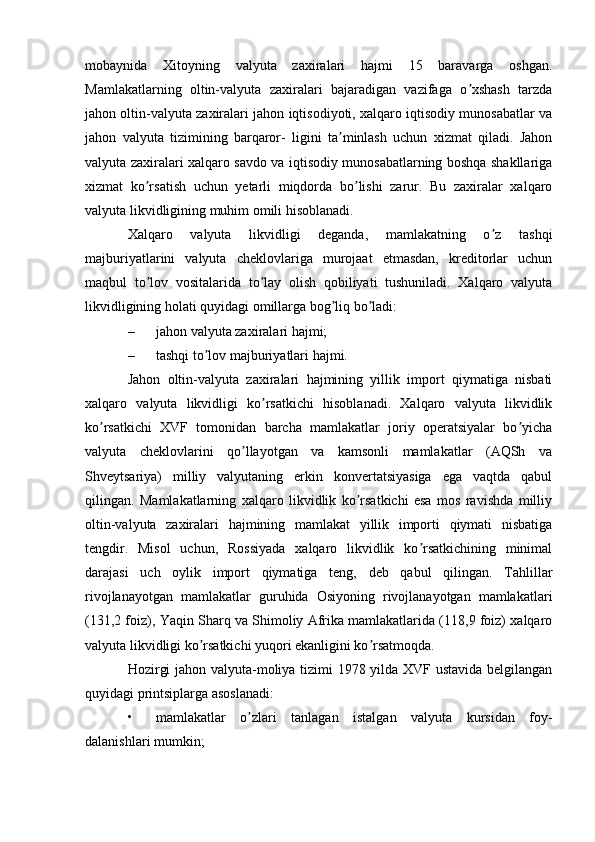 mobaynida   Xitoyning   valyuta   zaxiralari   hajmi   15   baravarga   oshgan.
Mamlakatlarning   oltin-valyuta   zaxiralari   bajaradigan   vazifaga   o xshash   tarzdaʼ
jahon oltin-valyuta zaxiralari jahon iqtisodiyoti, xalqaro iqtisodiy munosabatlar va
jahon   valyuta   tizimining   barqaror-   ligini   ta minlash   uchun   xizmat   qiladi.   Jahon	
ʼ
valyuta zaxiralari xalqaro savdo va iqtisodiy munosabatlarning boshqa shakllariga
xizmat   ko rsatish   uchun   yetarli   miqdorda   bo lishi   zarur.   Bu   zaxiralar   xalqaro	
ʼ ʼ
valyuta likvidligining muhim omili hisoblanadi.
Xalqaro   valyuta   likvidligi   deganda,   mamlakatning   o z   tashqi	
ʼ
majburiyatlarini   valyuta   cheklovlariga   murojaat   etmasdan,   kreditorlar   uchun
maqbul   to lov   vositalarida   to lay   olish   qobiliyati   tushuniladi.   Xalqaro   valyuta	
ʼ ʼ
likvidligining holati quyidagi omillarga bog liq bo ladi:	
ʼ ʼ
– jahon valyuta zaxiralari hajmi;
– tashqi to lov majburiyatlari hajmi.	
ʼ
Jahon   oltin-valyuta   zaxiralari   hajmining   yillik   import   qiymatiga   nisbati
xalqaro   valyuta   likvidligi   ko rsatkichi   hisoblanadi.   Xalqaro   valyuta   likvidlik	
ʼ
ko rsatkichi   XVF   tomonidan   barcha   mamlakatlar   joriy   operatsiyalar   bo yicha	
ʼ ʼ
valyuta   cheklovlarini   qo llayotgan   va   kamsonli   mamlakatlar   (АQSh   va	
ʼ
Shveytsariya)   milliy   valyutaning   erkin   konvertatsiyasiga   ega   vaqtda   qabul
qilingan.   Mamlakatlarning   xalqaro   likvidlik   ko rsatkichi   esa   mos   ravishda   milliy	
ʼ
oltin-valyuta   zaxiralari   hajmining   mamlakat   yillik   importi   qiymati   nisbatiga
tengdir.   Misol   uchun,   Rossiyada   xalqaro   likvidlik   ko rsatkichining   minimal	
ʼ
darajasi   uch   oylik   import   qiymatiga   teng,   deb   qabul   qilingan.   Tahlillar
rivojlanayotgan   mamlakatlar   guruhida   Osiyoning   rivojlanayotgan   mamlakatlari
(131,2 foiz), Yaqin Sharq va Shimoliy Аfrika mamlakatlarida (118,9 foiz) xalqaro
valyuta likvidligi ko rsatkichi yuqori ekanligini ko rsatmoqda.	
ʼ ʼ
Hozirgi jahon valyuta-moliya tizimi 1978 yilda XVF ustavida belgilangan
quyidagi printsiplarga asoslanadi:
• mamlakatlar   o zlari   tanlagan   istalgan   valyuta   kursidan   foy-	
ʼ
dalanishlari mumkin; 