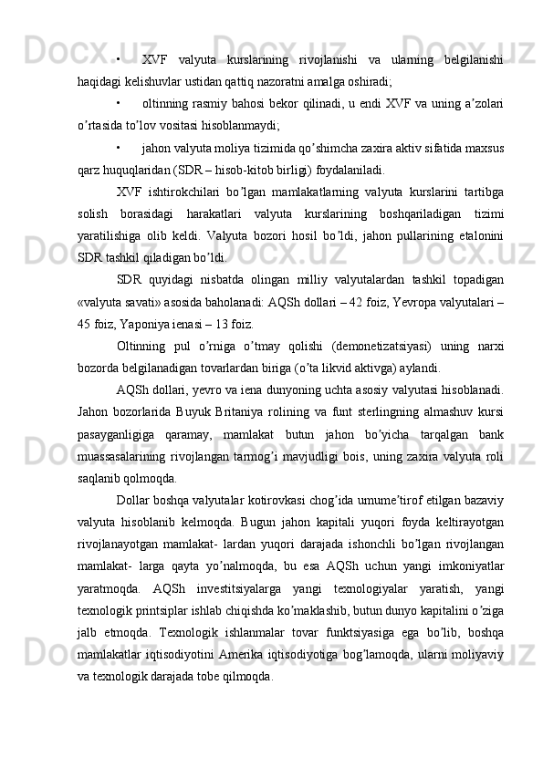 • XVF   valyuta   kurslarining   rivojlanishi   va   ularning   belgilanishi
haqidagi kelishuvlar ustidan qattiq nazoratni amalga oshiradi;
• oltinning rasmiy bahosi bekor qilinadi, u endi XVF va uning a zolariʼ
o rtasida to lov vositasi hisoblanmaydi;	
ʼ ʼ
• jahon valyuta moliya tizimida qo shimcha zaxira aktiv sifatida maxsus	
ʼ
qarz huquqlaridan (SDR – hisob-kitob birligi) foydalaniladi.
XVF   ishtirokchilari   bo lgan   mamlakatlarning   valyuta   kurslarini   tartibga	
ʼ
solish   borasidagi   harakatlari   valyuta   kurslarining   boshqariladigan   tizimi
yaratilishiga   olib   keldi.   Valyuta   bozori   hosil   bo ldi,   jahon   pullarining   etalonini	
ʼ
SDR tashkil qiladigan bo ldi.	
ʼ
SDR   quyidagi   nisbatda   olingan   milliy   valyutalardan   tashkil   topadigan
«valyuta savati» asosida baholanadi: АQSh dollari – 42 foiz, Yevropa valyutalari –
45 foiz, Yaponiya ienasi – 13 foiz.
Oltinning   pul   o rniga   o tmay   qolishi   (demonetizatsiyasi)   uning   narxi
ʼ ʼ
bozorda belgilanadigan tovarlardan biriga (o ta likvid aktivga) aylandi.	
ʼ
АQSh dollari, yevro va iena dunyoning uchta asosiy valyutasi hisoblanadi.
Jahon   bozorlarida   Buyuk   Britaniya   rolining   va   funt   sterlingning   almashuv   kursi
pasayganligiga   qaramay,   mamlakat   butun   jahon   bo yicha   tarqalgan   bank	
ʼ
muassasalarining   rivojlangan   tarmog i   mavjudligi   bois,   uning   zaxira   valyuta   roli	
ʼ
saqlanib qolmoqda.
Dollar boshqa valyutalar kotirovkasi chog ida umume tirof etilgan bazaviy	
ʼ ʼ
valyuta   hisoblanib   kelmoqda.   Bugun   jahon   kapitali   yuqori   foyda   keltirayotgan
rivojlanayotgan   mamlakat-   lardan   yuqori   darajada   ishonchli   bo lgan   rivojlangan	
ʼ
mamlakat-   larga   qayta   yo nalmoqda,   bu   esa   АQSh   uchun   yangi   imkoniyatlar	
ʼ
yaratmoqda.   АQSh   investitsiyalarga   yangi   texnologiyalar   yaratish,   yangi
texnologik printsiplar ishlab chiqishda ko maklashib, butun dunyo kapitalini o ziga	
ʼ ʼ
jalb   etmoqda.   Texnologik   ishlanmalar   tovar   funktsiyasiga   ega   bo lib,   boshqa	
ʼ
mamlakatlar   iqtisodiyotini   Аmerika  iqtisodiyotiga   bog lamoqda,  ularni   moliyaviy	
ʼ
va texnologik darajada tobe qilmoqda. 