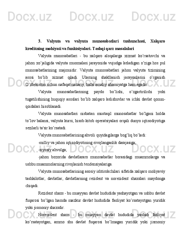 3. Valyuta   va   valyuta   munosabatlari   tushunchasi,   Xalqaro
kreditning mohiyati va funktsiyalari. Tashqi qarz masalalari
Valyuta   munosabatlari   -   bu   xalqaro   aloqalarga   xizmat   ko’rsatuvchi   va
jahon xo’jaligida valyuta muomalasi  jarayonida vujudga keladigan o’ziga hos pul
munosabatlarining   majmuidir.   Valyuta   munosabatlari   jahon   valyuta   tizimining
asosi   bo’lib   xizmat   qiladi.   Ularning   shakllanish   jarayonlarini   o’rganish
O’zbekiston uchun nafaqat nazariy, balki amaliy ahamiyatga ham egadir.
Valyuta   munosabatlarining   paydo   bo’lishi,   o’zgartirilishi   yoki
tugatilishining  huquqiy   asoslari   bo’lib   xalqaro  kelishuvlar   va   ichki   davlat   qonun-
qoidalari hisoblanadi.
Valyuta   munosabatlari   nisbatan   mustaqil   munosabatlar   bo’lgani   holda
to’lov balansi, valyuta kursi, hisob-kitob operatsiyalari orqali dunyo iqtisodiyotiga
sezilarli ta'sir ko’rsatadi.
Valyuta munosabatlarining ahvoli quyidagilarga bog’liq bo’ladi:
-milliy va jahon iqtisodiyotining rivojlanganlik darajasiga;
-siyosiy ahvolga;
-jahon   bozorida   davlatlararo   munosabatlar   borasidagi   muammolarga   va
ushbu muammolarning rivojlanish tendensiyalariga.
Valyuta munosabatlarining asosiy ishtirokchilari sifatida xalqaro moliyaviy
tashkilotlar,   davlatlar,   davlatlarning   rezident   va   norezident   shaxslari   maydonga
chiqadi.
Rezident shaxs - bu muayyan davlat hududida yashayotgan va ushbu davlat
fuqarosi   bo’lgan   hamda   mazkur   davlat   hududida   faoliyat   ko’rsatayotgan   yuridik
yoki jismoniy shaxsdir.
Norezident   shaxs   -   bu   muayyan   davlat   hududida   yashab   faoliyat
ko’rsatayotgan,   ammo   shu   davlat   fuqarosi   bo’lmagan   yuridik   yoki   jismoniy 