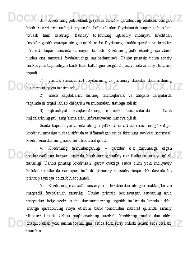 3. Kreditning pulli ekanligi (ssuda foizi) – qarzdorning bankdan olingan
kredit  resurslarini  nafaqat  qaytarishi, balki  ulardan foydalanish huquqi  uchun haq
to lash   ham   zarurligi.   Bunday   to lovning   iqtisodiy   mohiyati   kreditdanʼ ʼ
foydalanganlik evaziga olingan qo shimcha foydaning amalda qarzdor va kreditor	
ʼ
o rtasida   taqsimlanishida   namoyon   bo ladi.   Kreditning   pulli   ekanligi   qarzdorni	
ʼ ʼ
undan   eng   samarali   foydalanishga   rag batlantiradi.   Ushbu   printsip   uchta   asosiy	
ʼ
funktsiyani bajaradigan bank foizi kattaligini belgilash jarayonida amaliy ifodasini
topadi:
1) yuridik   shaxslar   sof   foydasining   va   jismoniy   shaxslar   daromadining
bir qismini qayta taqsimlash;
2) ssuda   kapitallarini   tarmoq,   tarmoqlararo   va   xalqaro   darajalarda
taqsimlash orqali ishlab chiqarish va muomalani tartibga solish;
3) iqtisodiyot   rivojlanishining   inqirozli   bosqichlarida   –   bank
mijozlarining pul jamg armalarini inflyatsiyadan himoya qilish.	
ʼ
Ssuda   kapitali   yordamida   olingan   yillik   daromad   summasi-   ning   berilgan
kredit summasiga nisbati sifatida ta riflanadigan ssuda foizining stavkasi (normasi)	
ʼ
kredit resurslarining narxi bo lib xizmat qiladi.	
ʼ
4. Kreditning   ta minlanganligi   –   qarzdor   o z   zimmasiga   olgan
ʼ ʼ
majburiyatlarini buzgan taqdirda, kreditorning mulkiy manfaatlarini himoya qilish
zarurligi.   Ushbu   printsip   kreditlash:   garov   evaziga   ssuda   olish   yoki   moliyaviy
kafolat   shakllarida   namoyon   bo ladi.   Umumiy   iqtisodiy   beqarorlik   davrida   bu	
ʼ
printsip ayniqsa dolzarb hisoblanadi.
5. Kreditning   maqsadli   xususiyati   –   kreditordan   olingan   mablag lardan	
ʼ
maqsadli   foydalanish   zarurligi.   Ushbu   printsip   berilayotgan   ssudaning   aniq
maqsadini   belgilovchi   kredit   shartnomasining   tegishli   bo limida   hamda   ushbu	
ʼ
shartga   qarzdorning   rioya   etishini   bank   tomonidan   nazorat   qilishda   amaliy
ifodasini   topadi.   Ushbu   majburiyatning   buzilishi   kreditning   muddatidan   oldin
chaqirib olish yoki jarima (oshirilgan) ssuda foizi joriy etilishi uchun asos bo lishi	
ʼ
mumkin. 