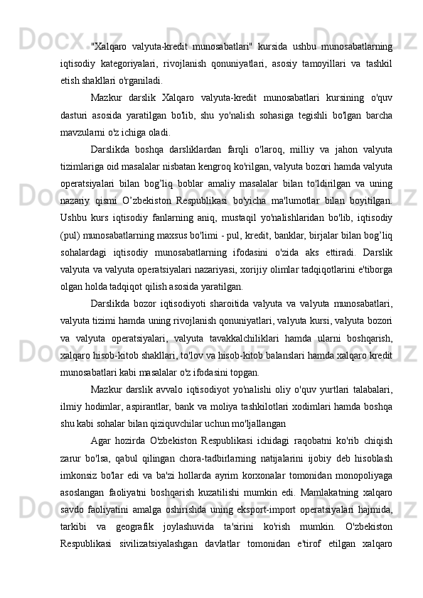 "Xalqaro   valyuta-kredit   munosabatlari"   kursida   ushbu   munosabatlarning
iqtisodiy   kategoriyalari,   rivojlanish   qonuniyatlari,   asosiy   tamoyillari   va   tashkil
etish shakllari o'rganiladi.
Mazkur   darslik   Xalqaro   valyuta-kredit   munosabatlari   kursining   o'quv
dasturi   asosida   yaratilgan   bo'lib,   shu   yo'nalish   sohasiga   tegishli   bo'lgan   barcha
mavzularni o'z ichiga oladi.
Darslikda   boshqa   darsliklardan   farqli   o'laroq,   milliy   va   jahon   valyuta
tizimlariga oid masalalar nisbatan kengroq ko'rilgan, valyuta bozori hamda valyuta
operatsiyalari   bilan   bog’liq   boblar   amaliy   masalalar   bilan   to'ldirilgan   va   uning
nazariy   qismi   O’zbekiston   Respublikasi   bo'yicha   ma'lumotlar   bilan   boyitilgan.
Ushbu   kurs   iqtisodiy   fanlarning   aniq,   mustaqil   yo'nalishlaridan   bo'lib,   iqtisodiy
(pul) munosabatlarning maxsus bo'limi - pul, kredit, banklar, birjalar bilan bog’liq
sohalardagi   iqtisodiy   munosabatlarning   ifodasini   o'zida   aks   ettiradi.   Darslik
valyuta va valyuta operatsiyalari nazariyasi, xorijiy olimlar tadqiqotlarini e'tiborga
olgan holda tadqiqot qilish asosida yaratilgan.
Darslikda   bozor   iqtisodiyoti   sharoitida   valyuta   va   valyuta   munosabatlari,
valyuta tizimi hamda uning rivojlanish qonuniyatlari, valyuta kursi, valyuta bozori
va   valyuta   operatsiyalari,   valyuta   tavakkalchiliklari   hamda   ularni   boshqarish,
xalqaro hisob-kitob shakllari, to'lov va hisob-kitob balanslari hamda xalqaro kredit
munosabatlari kabi masalalar o'z ifodasini topgan.
Mazkur   darslik   avvalo   iqtisodiyot   yo'nalishi   oliy   o'quv   yurtlari   talabalari,
ilmiy hodimlar, aspirantlar, bank va moliya tashkilotlari  xodimlari hamda boshqa
shu kabi sohalar bilan qiziquvchilar uchun mo'ljallangan
Agar   hozirda   O'zbekiston   Respublikasi   ichidagi   raqobatni   ko'rib   chiqish
zarur   bo'lsa,   qabul   qilingan   chora-tadbirlarning   natijalarini   ijobiy   deb   hisoblash
imkonsiz   bo'lar   edi   va   ba'zi   hollarda   ayrim   korxonalar   tomonidan   monopoliyaga
asoslangan   faoliyatni   boshqarish   kuzatilishi   mumkin   edi.   Mamlakatning   xalqaro
savdo   faoliyatini   amalga   oshirishda   uning   eksport-import   operatsiyalari   hajmida,
tarkibi   va   geografik   joylashuvida   ta'sirini   ko'rish   mumkin.   O'zbekiston
Respublikasi   sivilizatsiyalashgan   davlatlar   tomonidan   e'tirof   etilgan   xalqaro