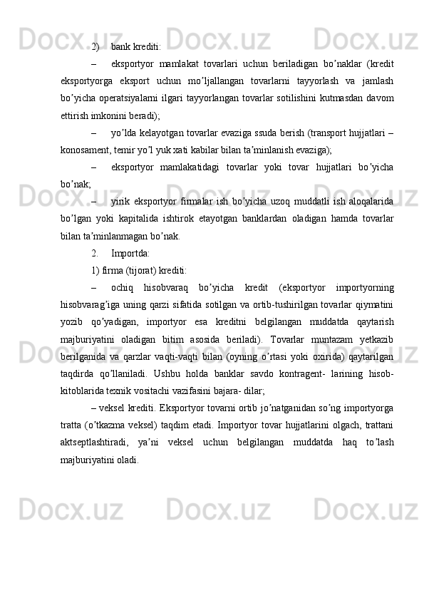 2) bank krediti:
– eksportyor   mamlakat   tovarlari   uchun   beriladigan   bo naklar   (kreditʼ
eksportyorga   eksport   uchun   mo ljallangan   tovarlarni   tayyorlash   va   jamlash	
ʼ
bo yicha   operatsiyalarni   ilgari   tayyorlangan   tovarlar   sotilishini   kutmasdan   davom	
ʼ
ettirish imkonini beradi);
– yo lda kelayotgan tovarlar evaziga ssuda berish (transport hujjatlari –	
ʼ
konosament, temir yo l yuk xati kabilar bilan ta minlanish evaziga);	
ʼ ʼ
– eksportyor   mamlakatidagi   tovarlar   yoki   tovar   hujjatlari   bo yicha	
ʼ
bo nak;	
ʼ
– yirik   eksportyor   firmalar   ish   bo yicha   uzoq   muddatli   ish   aloqalarida	
ʼ
bo lgan   yoki   kapitalida   ishtirok   etayotgan   banklardan   oladigan   hamda   tovarlar	
ʼ
bilan ta minlanmagan bo nak.	
ʼ ʼ
2. Importda:
1) firma (tijorat) krediti:
– ochiq   hisobvaraq   bo yicha   kredit   (eksportyor   importyorning	
ʼ
hisobvarag iga uning qarzi  sifatida sotilgan va ortib-tushirilgan tovarlar qiymatini	
ʼ
yozib   qo yadigan,   importyor   esa   kreditni   belgilangan   muddatda   qaytarish
ʼ
majburiyatini   oladigan   bitim   asosida   beriladi).   Tovarlar   muntazam   yetkazib
berilganida   va   qarzlar   vaqti-vaqti   bilan   (oyning   o rtasi   yoki   oxirida)   qaytarilgan	
ʼ
taqdirda   qo llaniladi.   Ushbu   holda   banklar   savdo   kontragent-   larining   hisob-	
ʼ
kitoblarida texnik vositachi vazifasini bajara- dilar;
– veksel krediti. Eksportyor tovarni ortib jo natganidan so ng importyorga	
ʼ ʼ
tratta  (o tkazma  veksel)   taqdim  etadi.  Importyor   tovar  hujjatlarini  olgach,  trattani	
ʼ
aktseptlashtiradi,   ya ni   veksel   uchun   belgilangan   muddatda   haq   to lash	
ʼ ʼ
majburiyatini oladi.