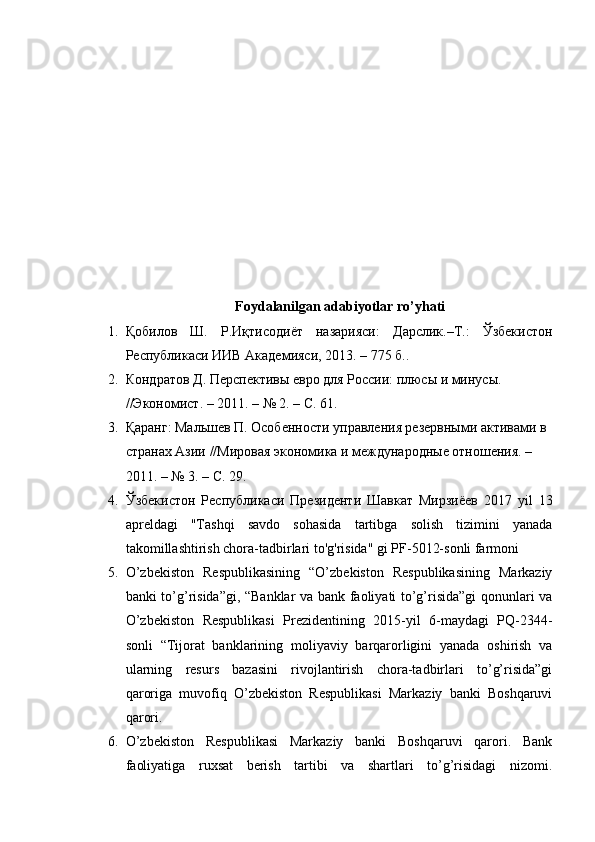 Foydalanilgan adabiyotlar ro’yhati
1. Қобилов   Ш .   Р . Иқтисодиёт   назарияси :   Дарслик .– Т .:   Ўзбекистон
Республикаси   ИИВ   Академияси , 2013. – 775  б .. 
2. Кондратов Д. Перспективы евро для России: плюсы и минусы. 
//Экономист. – 2011. – № 2. – С. 61.
3. Қаранг: Мальшев П. Особенности управления резервными активами в 
странах Азии //Мировая экономика и международные отношения. – 
2011. – № 3. – С. 29.
4. Ўзбекистон   Республикаси   Президенти   Шавкат   Мирзиёев   2017   yil   13
apreldagi   "Tashqi   savdo   sohasida   tartibga   solish   tizimini   yanada
takomillashtirish chora-tadbirlari to'g'risida" gi PF-5012-sonli farmoni
5. O’zbekiston   Respublikasining   “O’zbekiston   Respublikasining   Markaziy
banki to’g’risida”gi, “Banklar va bank faoliyati to’g’risida”gi qonunlari va
O’zbekiston   Respublikasi   Prezidentining   2015-yil   6-maydagi   PQ-2344-
sonli   “Tijorat   banklarining   moliyaviy   barqarorligini   yanada   oshirish   va
ularning   resurs   bazasini   rivojlantirish   chora-tadbirlari   to’g’risida”gi
qaroriga   muvofiq   O’zbekiston   Respublikasi   Markaziy   banki   Boshqaruvi
qarori.
6. O’zbekiston   Respublikasi   Markaziy   banki   Boshqaruvi   qarori.   Bank
faoliyatiga   ruxsat   berish   tartibi   va   shartlari   to’g’risidagi   nizomi. 