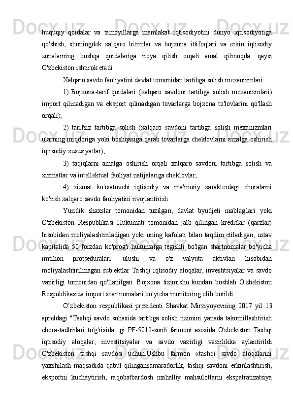 huquqiy   qoidalar   va   tamoyillarga   mamlakat   iqtisodiyotini   dunyo   iqtisodiyotiga
qo'shish,   shuningdek   xalqaro   bitimlar   va   bojxona   ittifoqlari   va   erkin   iqtisodiy
zonalarning   boshqa   qoidalariga   rioya   qilish   orqali   amal   qilmoqda.   qaysi
O'zbekiston ishtirok etadi.
Xalqaro savdo faoliyatini davlat tomonidan tartibga solish mexanizmlari:
1)   Bojxona-tarif   qoidalari   (xalqaro   savdoni   tartibga   solish   mexanizmlari)
import   qilinadigan   va   eksport   qilinadigan   tovarlarga   bojxona   to'lovlarini   qo'llash
orqali);
2)   tarifsiz   tartibga   solish   (xalqaro   savdoni   tartibga   solish   mexanizmlari
ularning miqdoriga yoki boshqasiga qarab tovarlarga cheklovlarni amalga oshirish
iqtisodiy xususiyatlar);
3)   taqiqlarni   amalga   oshirish   orqali   xalqaro   savdoni   tartibga   solish   va
xizmatlar va intellektual faoliyat natijalariga cheklovlar;
4)   xizmat   ko'rsatuvchi   iqtisodiy   va   ma'muriy   xarakterdagi   choralarni
ko'rish xalqaro savdo faoliyatini rivojlantirish
Yuridik   shaxslar   tomonidan   tuzilgan,   davlat   byudjeti   mablag'lari   yoki
O'zbekiston   Respublikasi   Hukumati   tomonidan   jalb   qilingan   kreditlar   (qarzlar)
hisobidan  moliyalashtiriladigan yoki   uning kafolati  bilan  taqdim  etiladigan,  ustav
kapitalida   50   foizdan   ko'prog'i   hukumatga   tegishli   bo'lgan   shartnomalar   bo'yicha
imtihon   protseduralari.   ulushi   va   o'z   valyuta   aktivlari   hisobidan
moliyalashtirilmagan  sub'ektlar  Tashqi   iqtisodiy  aloqalar,  investitsiyalar  va  savdo
vazirligi   tomonidan   qo'llanilgan.   Bojxona   tizimishu   kundan   boshlab   O'zbekiston
Respublikasida import shartnomalari bo'yicha monitoring olib borildi.
O’zbekiston   respublikasi   prezidenti   Shavkat   Mirziyoyevning   2017   yil   13
apreldagi "Tashqi savdo sohasida tartibga solish tizimini yanada takomillashtirish
chora-tadbirlari   to'g'risida"   gi   PF-5012-sonli   farmoni   asosida   O'zbekiston   Tashqi
iqtisodiy   aloqalar,   investitsiyalar   va   savdo   vazirligi   vazirlikka   aylantirildi
O'zbekiston   tashqi   savdosi   uchun.Ushbu   farmon   «tashqi   savdo   aloqalarini
yaxshilash   maqsadida   qabul   qilingansamaradorlik,   tashqi   savdoni   erkinlashtirish,
eksportni   kuchaytirish,   raqobatbardosh   mahalliy   mahsulotlarni   ekspatratizatsiya