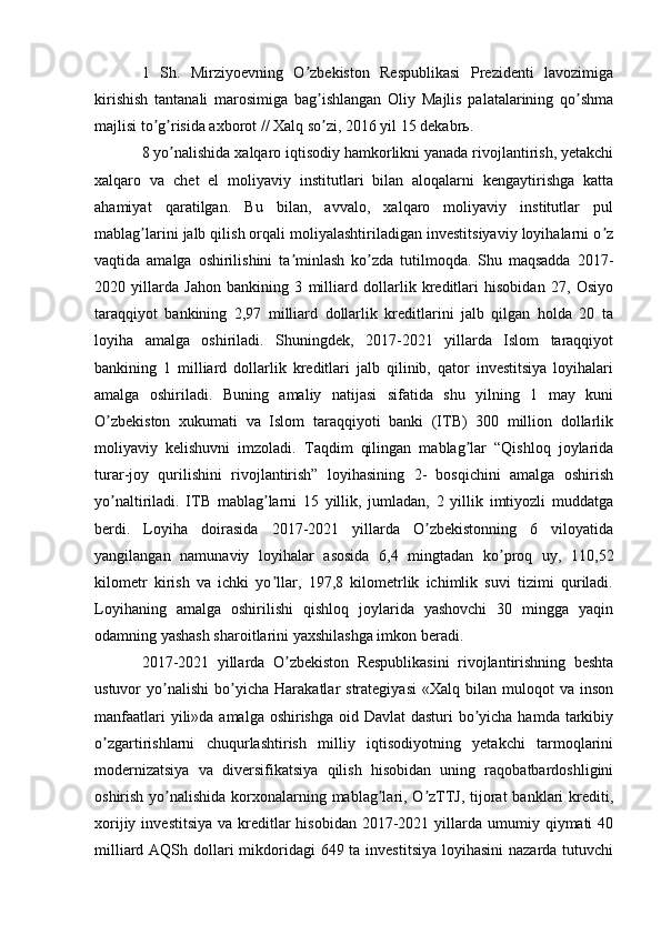 1   Sh.   Mirziyoevning   O zbekiston   Respublikasi   Prezidenti   lavozimigaʼ
kirishish   tantanali   marosimiga   bag ishlangan   Oliy   Majlis   palatalarining   qo shma	
ʼ ʼ
majlisi to g risida axborot // Xalq so zi, 2016 yil 15 dekabrь.	
ʼ ʼ ʼ
8 yo nalishida xalqaro iqtisodiy hamkorlikni yanada rivojlantirish, yetakchi	
ʼ
xalqaro   va   chet   el   moliyaviy   institutlari   bilan   aloqalarni   kengaytirishga   katta
ahamiyat   qaratilgan.   Bu   bilan,   avvalo,   xalqaro   moliyaviy   institutlar   pul
mablag larini jalb qilish orqali moliyalashtiriladigan investitsiyaviy loyihalarni o z	
ʼ ʼ
vaqtida   amalga   oshirilishini   ta minlash   ko zda   tutilmoqda.   Shu   maqsadda   2017-	
ʼ ʼ
2020   yillarda   Jahon   bankining   3   milliard   dollarlik   kreditlari   hisobidan   27,   Osiyo
taraqqiyot   bankining   2,97   milliard   dollarlik   kreditlarini   jalb   qilgan   holda   20   ta
loyiha   amalga   oshiriladi.   Shuningdek,   2017-2021   yillarda   Islom   taraqqiyot
bankining   1   milliard   dollarlik   kreditlari   jalb   qilinib,   qator   investitsiya   loyihalari
amalga   oshiriladi.   Buning   amaliy   natijasi   sifatida   shu   yilning   1   may   kuni
O zbekiston   xukumati   va   Islom   taraqqiyoti   banki   (ITB)   300   million   dollarlik	
ʼ
moliyaviy   kelishuvni   imzoladi.   Taqdim   qilingan   mablag lar   “Qishloq   joylarida	
ʼ
turar-joy   qurilishini   rivojlantirish”   loyihasining   2-   bosqichini   amalga   oshirish
yo naltiriladi.   ITB   mablag larni   15   yillik,   jumladan,   2   yillik   imtiyozli   muddatga	
ʼ ʼ
berdi.   Loyiha   doirasida   2017-2021   yillarda   O zbekistonning   6   viloyatida	
ʼ
yangilangan   namunaviy   loyihalar   asosida   6,4   mingtadan   ko proq   uy,   110,52	
ʼ
kilometr   kirish   va   ichki   yo llar,   197,8   kilometrlik   ichimlik   suvi   tizimi   quriladi.	
ʼ
Loyihaning   amalga   oshirilishi   qishloq   joylarida   yashovchi   30   mingga   yaqin
odamning yashash sharoitlarini yaxshilashga imkon beradi.
2017-2021   yillarda   O zbekiston   Respublikasini   rivojlantirishning   beshta	
ʼ
ustuvor   yo nalishi   bo yicha   Harakatlar   strategiyasi   «Xalq  bilan   muloqot   va   inson	
ʼ ʼ
manfaatlari  yili»da amalga oshirishga oid Davlat dasturi  bo yicha hamda tarkibiy	
ʼ
o zgartirishlarni   chuqurlashtirish   milliy   iqtisodiyotning   yetakchi   tarmoqlarini	
ʼ
modernizatsiya   va   diversifikatsiya   qilish   hisobidan   uning   raqobatbardoshligini
oshirish yo nalishida korxonalarning mablag lari, O zTTJ, tijorat  banklari krediti,	
ʼ ʼ ʼ
xorijiy  investitsiya  va  kreditlar  hisobidan  2017-2021  yillarda  umumiy  qiymati  40
milliard АQSh dollari mikdoridagi  649 ta investitsiya  loyihasini  nazarda tutuvchi