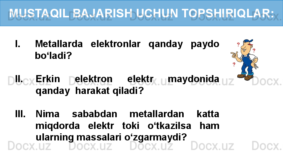 MUSTAQIL BAJARISH UCHUN TOPSHIRIQLAR:
I. Metallarda  elektronlar  qanday  paydo 
bo‘ladi?
II. Erkin  elektron  elektr  maydonida 
qanday  harakat qiladi?
III. Nima  sababdan  metallardan  katta 
miqdorda  elektr  toki  o‘tkazilsa  ham 
ularning massalari o‘zgarmaydi? 