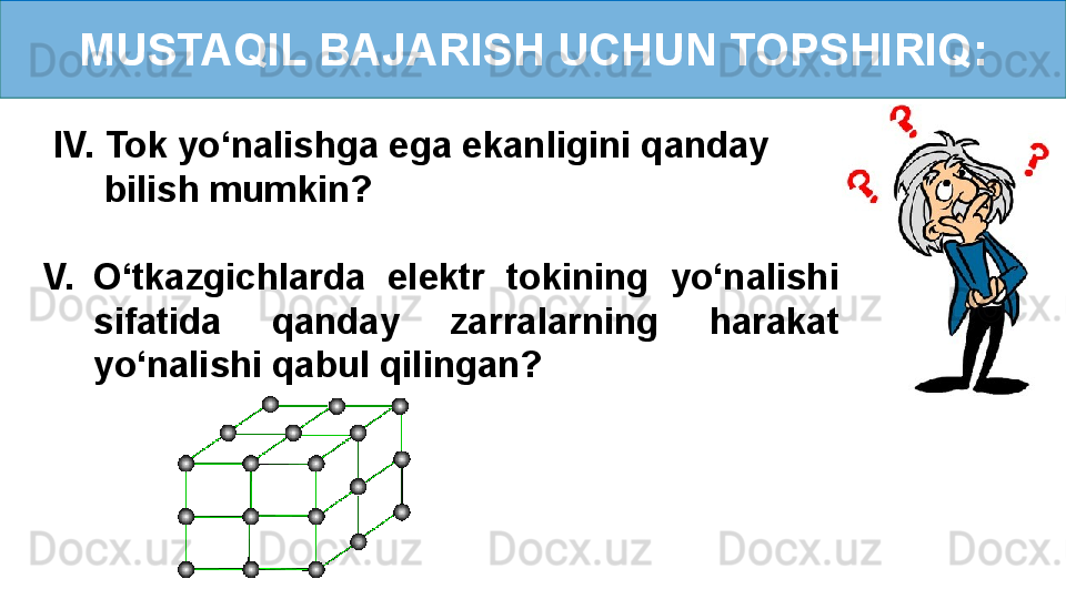 MUSTAQIL BAJARISH UCHUN TOPSHIRIQ:
  IV. Tok yo‘nalishga ega ekanligini qanday    
       bilish mumkin?
V. O‘tkazgichlarda  elektr  tokining  yo‘nalishi 
sifatida  qanday  zarralarning  harakat 
yo‘nalishi qabul qilingan? 