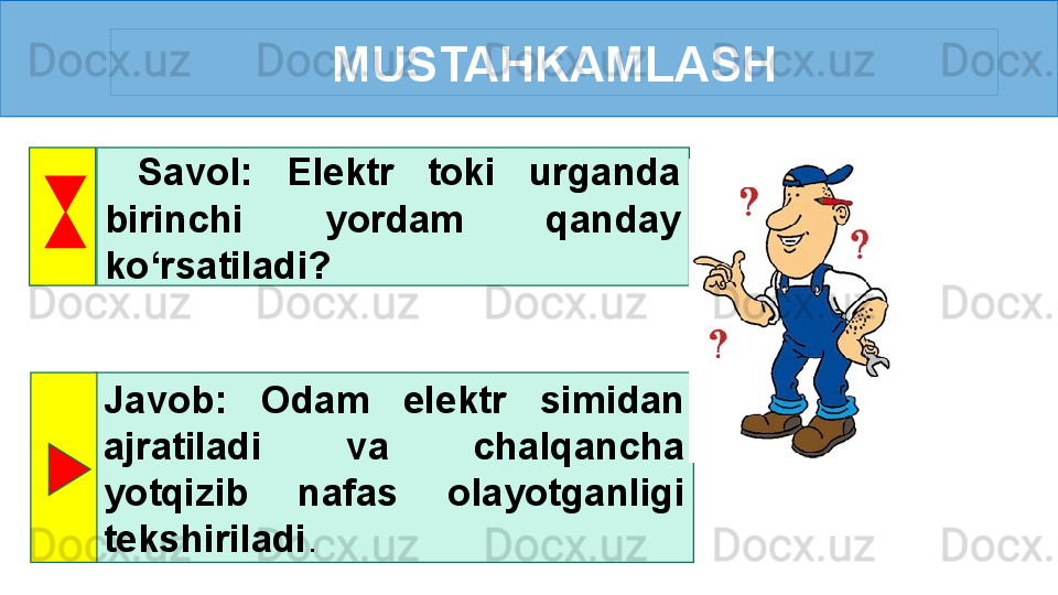 MUSTAHKAMLASH
  Savol:  Elektr  toki  urganda 
birinchi  yordam  qanday 
ko‘rsatiladi? 
Javob:  Odam  elektr  simidan 
ajratiladi  va  chalqancha 
yotqizib  nafas  olayotganligi 
tekshiriladi . 