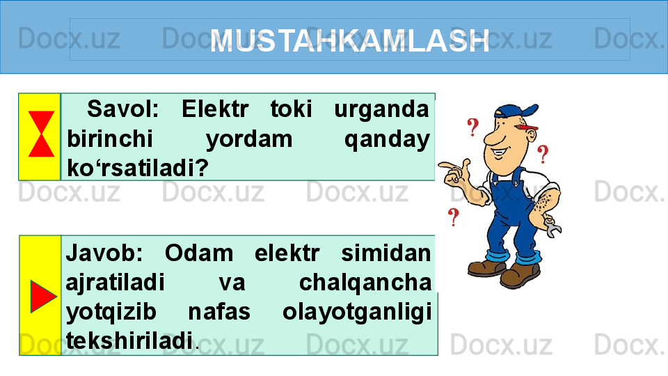 MUSTAHKAMLASH
  Savol:  Elektr  toki  urganda 
birinchi  yordam  qanday 
ko‘rsatiladi? 
Javob:  Odam  elektr  simidan 
ajratiladi  va  chalqancha 
yotqizib  nafas  olayotganligi 
tekshiriladi .