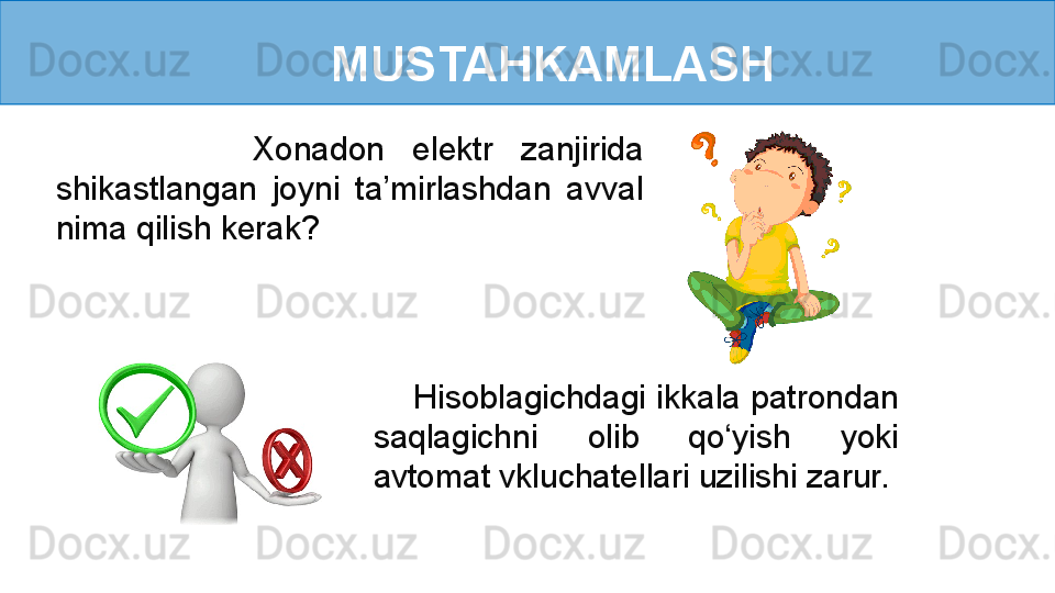 MUSTAHKAMLASH
              Xonadon  elektr  zanjirida 
shikastlangan  joyni  ta’mirlashdan  avval 
nima qilish kerak ?
     Hisoblagichdagi ikkala patrondan 
saqlagichni  olib  qo‘yish  yoki 
avtomat vkluchatellari uzilishi zarur.  