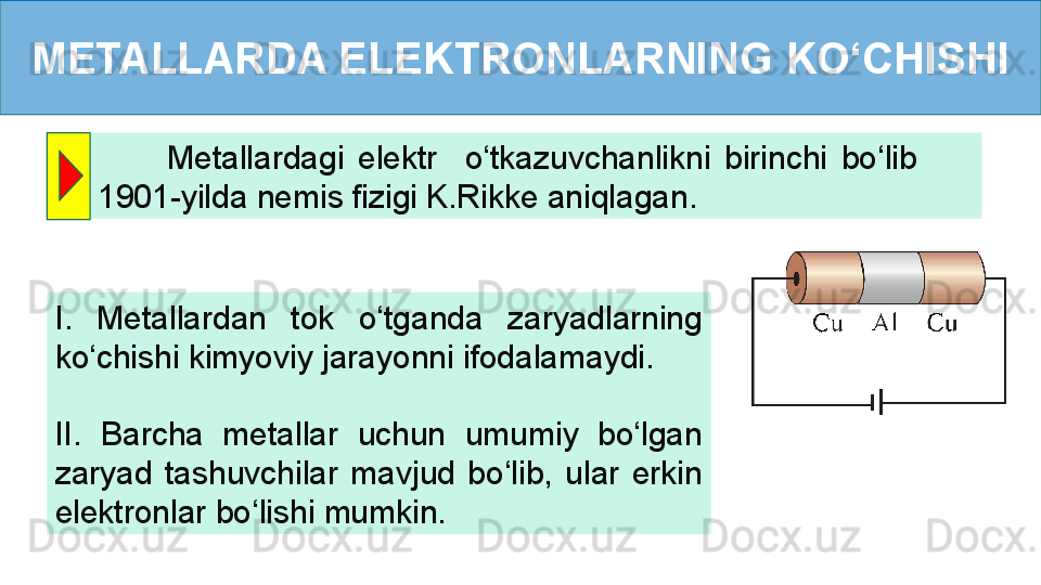 METALLARDA ELEKTRONLARNING KO‘CHISHI
          Metallardagi  elektr    o‘tkazuvchanlikni  birinchi  bo‘lib         
1901-yilda nemis fizigi K.Rikke aniqlagan.
I.  Metallardan  tok  o‘tganda  zaryadlarning 
ko‘chishi kimyoviy jarayonni ifodalamaydi.
II.  Barcha  metallar  uchun  umumiy  bo‘lgan 
zaryad  tashuvchilar  mavjud  bo‘lib,  ular  erkin 
elektronlar bo‘lishi mumkin. 