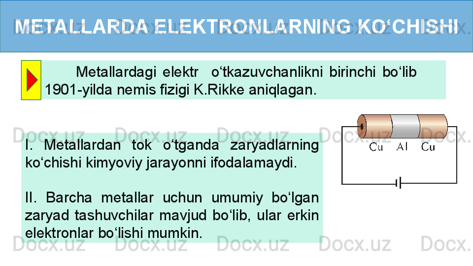METALLARDA ELEKTRONLARNING KO‘CHISHI
          Metallardagi  elektr    o‘tkazuvchanlikni  birinchi  bo‘lib         
1901-yilda nemis fizigi K.Rikke aniqlagan.
I.  Metallardan  tok  o‘tganda  zaryadlarning 
ko‘chishi kimyoviy jarayonni ifodalamaydi.
II.  Barcha  metallar  uchun  umumiy  bo‘lgan 
zaryad  tashuvchilar  mavjud  bo‘lib,  ular  erkin 
elektronlar bo‘lishi mumkin.