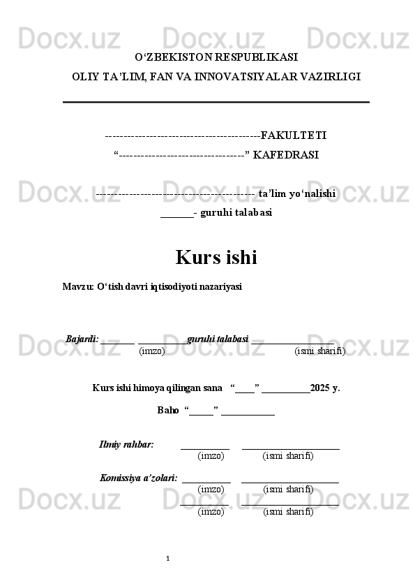 1O‘ZBEKISTON RESPUBLIKASI
OLIY TA’LIM, FAN VA INNOVATSIYALAR VAZIRLI GI
------------------------------------------FAKULTETI
“----------------------------------” KAFEDRASI
------------------------------------------- ta’lim yo‘nalishi 
______- guruhi talabasi
Kurs ishi 
Mavzu: O‘tish davri iqtisodiyoti nazariyasi
  Bajardi: _______  ____ _____ _ guruhi talabasi  ______ ___ ________
  (imzo)                                                       (ismi sharifi)
  
Kurs ishi himoya qilingan sana     “____” __ ___ _____20 25  y.
Baho  “_____” ____ __ _____
      Ilmiy rahbar:           __________      ____________________ 
                (imzo)                (ismi sharifi)
     Komissiya a’zolari:   __________     ____________________ 
                (imzo)                  (ismi sharifi)
                                       __________      ____________________ 
                 (imzo)                  (ismi sharifi) 