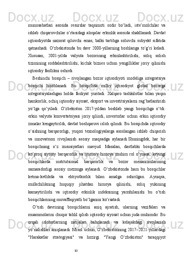 10munosabatlari   asosida   resurslar   taqsimoti   sodir   bo‘ladi,   iste’molchilar   va
ishlab chiqaruvchilar o‘rtasidagi aloqalar erkinlik asosida shakllanadi. Davlat
iqtisodiyotda   nazorat   qiluvchi   emas,   balki   tartibga   soluvchi   subyekt   sifatida
qatnashadi.   O‘zbekistonda   bu   davr   2000-yillarning   boshlariga   to‘g‘ri   keladi.
Xususan,   2001-yilda   valyuta   bozorining   erkinlashtirilishi,   soliq   solish
tizimining   soddalashtirilishi,   kichik   biznes   uchun   yengilliklar   joriy   qilinishi
iqtisodiy faollikni oshirdi.
Beshinchi   bosqich   –   rivojlangan   bozor   iqtisodiyoti   modeliga   integratsiya
bosqichi   hisoblanadi.   Bu   bosqichda   milliy   iqtisodiyot   global   bozorga
integratsiyalashgan   holda   faoliyat   yuritadi.   Xalqaro   tashkilotlar   bilan   yaqin
hamkorlik, ochiq iqtisodiy siyosat, eksport va investitsiyalarni rag‘batlantirish
yo‘lga   qo‘yiladi.   O‘zbekiston   2017-yildan   boshlab   yangi   bosqichga   o‘tdi:
erkin   valyuta   konvertatsiyasi   joriy   qilindi,   investorlar   uchun   erkin   iqtisodiy
zonalar kengaytirildi, davlat boshqaruvi  isloh qilindi. Bu bosqichda iqtisodiy
o‘sishning   barqarorligi,   yuqori   texnologiyalarga   asoslangan   ishlab   chiqarish
va   innovatsion   rivojlanish   asosiy   maqsadga   aylanadi.Shuningdek,   har   bir
bosqichning   o‘z   xususiyatlari   mavjud.   Masalan,   dastlabki   bosqichlarda
ko‘proq   siyosiy   barqarorlik   va   ijtimoiy   himoya   muhim   rol   o‘ynasa,   keyingi
bosqichlarda   institutsional   barqarorlik   va   bozor   mexanizmlarining
samaradorligi   asosiy   mezonga   aylanadi.   O‘zbekistonda   ham   bu   bosqichlar
ketma-ketlikda   va   ehtiyotkorlik   bilan   amalga   oshirilgan.   Ayniqsa,
mulkchilikning   huquqiy   jihatdan   himoya   qilinishi,   soliq   yukining
kamaytirilishi   va   iqtisodiy   erkinlik   indeksining   yaxshilanishi   bu   o‘tish
bosqichlarining muvaffaqiyatli bo‘lganini ko‘rsatadi.
O‘tish   davrining   bosqichlarini   aniq   ajratish,   ularning   vazifalari   va
muammolarini chuqur tahlil qilish iqtisodiy siyosat uchun juda muhimdir. Bu
orqali   islohotlarning   natijalari   baholanadi   va   kelajakdagi   rivojlanish
yo‘nalishlari aniqlanadi. Misol uchun, O‘zbekistonning 2017–2021-yillardagi
"Harakatlar   strategiyasi"   va   hozirgi   "Yangi   O‘zbekiston"   taraqqiyot 