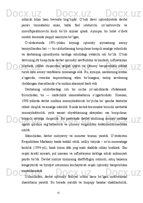 12oshirish   bilan   ham   bevosita   bog‘liqdir.   O‘tish   davri   iqtisodiyotida   davlat
passiv   tomoshabin   emas,   balki   faol   islohotchi,   yo‘naltiruvchi   va
muvofiqlashtiruvchi   kuch   bo‘lib   xizmat   qiladi.   Ayniqsa,   bu   holat   o‘zbek
modeli doirasida yaqqol namoyon bo‘lgan.
O‘zbekistonda   1991-yildan   keyingi   iqtisodiy   siyosatning   asosiy
tamoyillaridan biri — bu islohotlarning bosqichma-bosqich amalga oshirilishi
va   davlatning   iqtisodiyotni   tartibga   solishdagi   yetakchi   roli   bo‘ldi.   O‘tish
davrining ilk bosqichida davlat iqtisodiy xavfsizlikni ta’minlash, inflyatsiyani
jilovlash,   ishlab   chiqarishni   saqlab   qolish   va   ijtimoiy   barqarorlikni   ushlab
turish kabi asosiy vazifalarni zimmasiga oldi. Bu, ayniqsa, narxlarning keskin
o‘zgarishi,   resurslar   taqsimotining   erkin   bo‘lmagani,   tashqi   savdoning
cheklangan sharoitlarida o‘ta muhim ahamiyat kasb etdi.
Davlatning   islohotlardagi   roli   bir   necha   yo‘nalishlarda   ifodalanadi.
Birinchidan,   bu   —   mulkchilik   munosabatlarini   o‘zgartirishdir.   Xususan,
1990-yillarda   davlat   mulkini   xususiylashtirish   bo‘yicha   bir   qancha   dasturlar
ishlab chiqildi va amalga oshirildi. Bunda kichik korxonalar birinchi navbatda
xususiylashtirildi,   yirik   sanoat   obyektlarining   aksiyalari   esa   bosqichma-
bosqich   sotuvga   chiqarildi.   Bu   jarayonda   davlat   aholining   xususiy   mulkka
egalik   qilishini   rag‘batlantirdi   va   ijtimoiy   tengsizlikni   keskinlashtirmaslikka
intildi.
Ikkinchidan,   davlat   moliyaviy   va   monetar   tizimni   yaratdi.   O‘zbekiston
Respublikasi Markaziy banki tashkil etildi, milliy valyuta – so‘m muomalaga
kiritildi   (1994-yil),   bank   tizimi   ikki   pog‘onali   shaklda   ishlay   boshladi.   Shu
orqali   kredit   siyosati,   pul   massasi   va   inflyatsiyani   tartibga   solish   imkoniyati
paydo   bo‘ldi.   Davlat   moliya   tizimining   shaffofligini   oshirish,   soliq   bazasini
kengaytirish va byudjet  intizomini  kuchaytirish orqali  iqtisodiy barqarorlikni
mustahkamladi.
Uchinchidan,   davlat   iqtisodiy   faoliyat   uchun   zarur   bo‘lgan   institutsional
sharoitlarni   yaratdi.   Bu   borada   yuridik   va   huquqiy   bazalar   shakllantirildi, 
