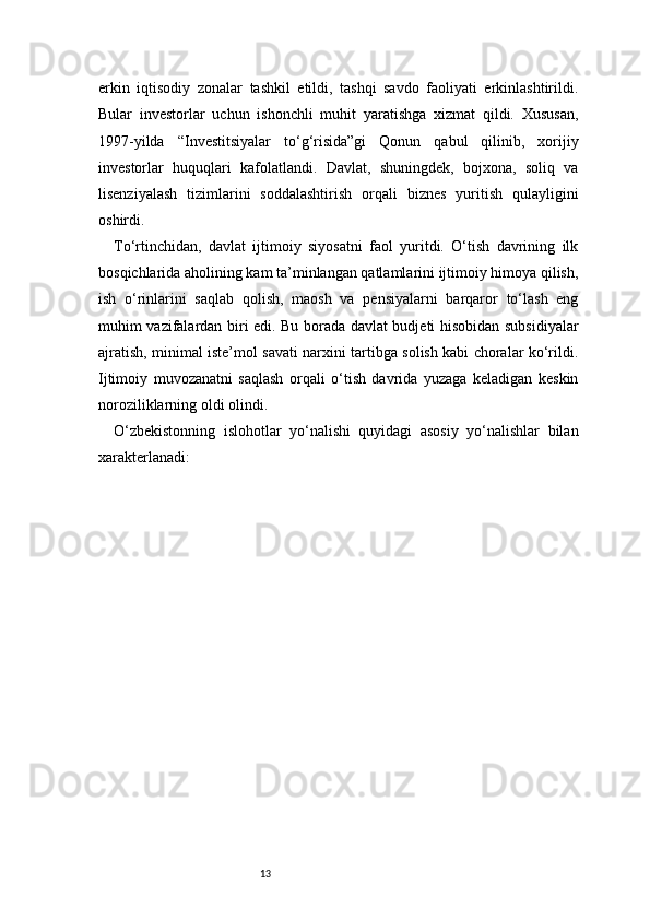 13erkin   iqtisodiy   zonalar   tashkil   etildi,   tashqi   savdo   faoliyati   erkinlashtirildi.
Bular   investorlar   uchun   ishonchli   muhit   yaratishga   xizmat   qildi.   Xususan,
1997-yilda   “Investitsiyalar   to‘g‘risida”gi   Qonun   qabul   qilinib,   xorijiy
investorlar   huquqlari   kafolatlandi.   Davlat,   shuningdek,   bojxona,   soliq   va
lisenziyalash   tizimlarini   soddalashtirish   orqali   biznes   yuritish   qulayligini
oshirdi.
To‘rtinchidan,   davlat   ijtimoiy   siyosatni   faol   yuritdi.   O‘tish   davrining   ilk
bosqichlarida aholining kam ta’minlangan qatlamlarini ijtimoiy himoya qilish,
ish   o‘rinlarini   saqlab   qolish,   maosh   va   pensiyalarni   barqaror   to‘lash   eng
muhim vazifalardan biri edi. Bu borada davlat budjeti hisobidan subsidiyalar
ajratish, minimal iste’mol savati narxini tartibga solish kabi choralar ko‘rildi.
Ijtimoiy   muvozanatni   saqlash   orqali   o‘tish   davrida   yuzaga   keladigan   keskin
noroziliklarning oldi olindi.
O‘zbekistonning   islohotlar   yo‘nalishi   quyidagi   asosiy   yo‘nalishlar   bilan
xarakterlanadi: 