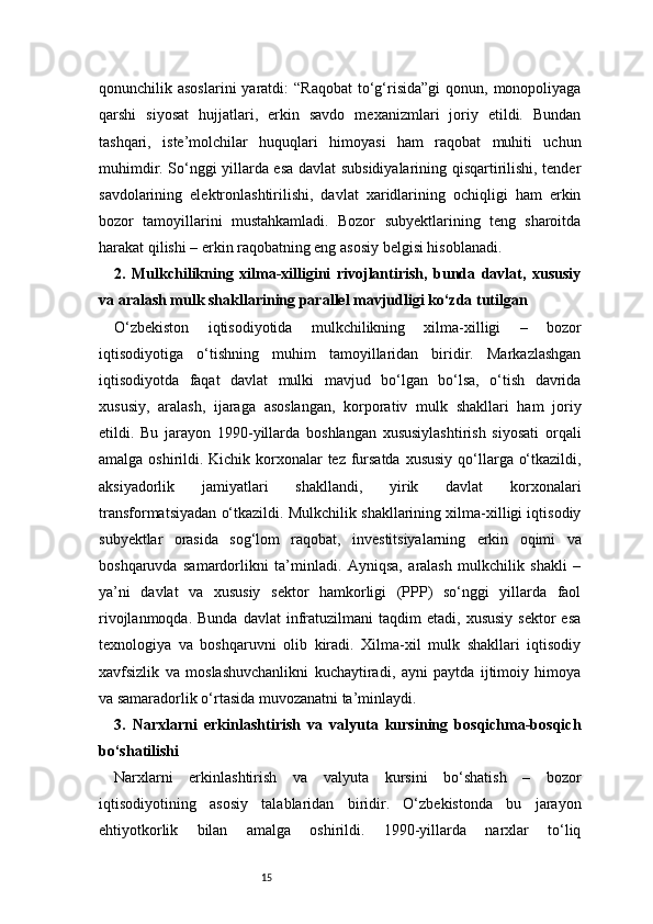 15qonunchilik asoslarini  yaratdi:   “Raqobat   to‘g‘risida”gi   qonun, monopoliyaga
qarshi   siyosat   hujjatlari,   erkin   savdo   mexanizmlari   joriy   etildi.   Bundan
tashqari,   iste’molchilar   huquqlari   himoyasi   ham   raqobat   muhiti   uchun
muhimdir. So‘nggi yillarda esa davlat subsidiyalarining qisqartirilishi, tender
savdolarining   elektronlashtirilishi,   davlat   xaridlarining   ochiqligi   ham   erkin
bozor   tamoyillarini   mustahkamladi.   Bozor   subyektlarining   teng   sharoitda
harakat qilishi – erkin raqobatning eng asosiy belgisi hisoblanadi.
2.   Mulkchilikning   xilma-xilligini   rivojlantirish,   bunda   davlat,   xususiy
va aralash mulk shakllarining parallel mavjudligi ko‘zda tutilgan
O‘zbekiston   iqtisodiyotida   mulkchilikning   xilma-xilligi   –   bozor
iqtisodiyotiga   o‘tishning   muhim   tamoyillaridan   biridir.   Markazlashgan
iqtisodiyotda   faqat   davlat   mulki   mavjud   bo‘lgan   bo‘lsa,   o‘tish   davrida
xususiy,   aralash,   ijaraga   asoslangan,   korporativ   mulk   shakllari   ham   joriy
etildi.   Bu   jarayon   1990-yillarda   boshlangan   xususiylashtirish   siyosati   orqali
amalga oshirildi. Kichik korxonalar tez fursatda  xususiy qo‘llarga o‘tkazildi,
aksiyadorlik   jamiyatlari   shakllandi,   yirik   davlat   korxonalari
transformatsiyadan o‘tkazildi. Mulkchilik shakllarining xilma-xilligi iqtisodiy
subyektlar   orasida   sog‘lom   raqobat,   investitsiyalarning   erkin   oqimi   va
boshqaruvda   samardorlikni   ta’minladi.   Ayniqsa,   aralash   mulkchilik   shakli   –
ya’ni   davlat   va   xususiy   sektor   hamkorligi   (PPP)   so‘nggi   yillarda   faol
rivojlanmoqda.  Bunda   davlat  infratuzilmani  taqdim  etadi,  xususiy  sektor  esa
texnologiya   va   boshqaruvni   olib   kiradi.   Xilma-xil   mulk   shakllari   iqtisodiy
xavfsizlik   va   moslashuvchanlikni   kuchaytiradi,   ayni   paytda   ijtimoiy   himoya
va samaradorlik o‘rtasida muvozanatni ta’minlaydi.
3.   Narxlarni   erkinlashtirish   va   valyuta   kursining   bosqichma-bosqich
bo‘shatilishi
Narxlarni   erkinlashtirish   va   valyuta   kursini   bo‘shatish   –   bozor
iqtisodiyotining   asosiy   talablaridan   biridir.   O‘zbekistonda   bu   jarayon
ehtiyotkorlik   bilan   amalga   oshirildi.   1990-yillarda   narxlar   to‘liq 