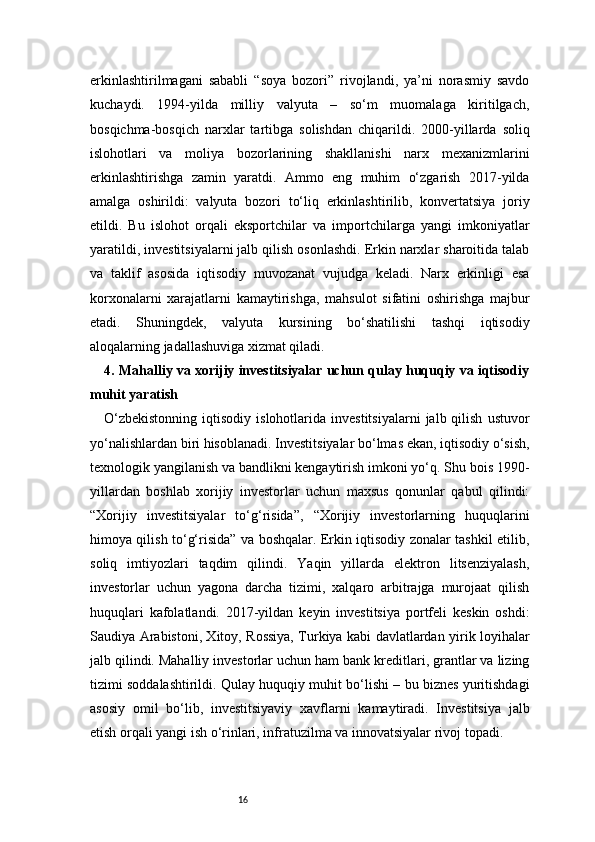 16erkinlashtirilmagani   sababli   “soya   bozori”   rivojlandi,   ya’ni   norasmiy   savdo
kuchaydi.   1994-yilda   milliy   valyuta   –   so‘m   muomalaga   kiritilgach,
bosqichma-bosqich   narxlar   tartibga   solishdan   chiqarildi.   2000-yillarda   soliq
islohotlari   va   moliya   bozorlarining   shakllanishi   narx   mexanizmlarini
erkinlashtirishga   zamin   yaratdi.   Ammo   eng   muhim   o‘zgarish   2017-yilda
amalga   oshirildi:   valyuta   bozori   to‘liq   erkinlashtirilib,   konvertatsiya   joriy
etildi.   Bu   islohot   orqali   eksportchilar   va   importchilarga   yangi   imkoniyatlar
yaratildi, investitsiyalarni jalb qilish osonlashdi. Erkin narxlar sharoitida talab
va   taklif   asosida   iqtisodiy   muvozanat   vujudga   keladi.   Narx   erkinligi   esa
korxonalarni   xarajatlarni   kamaytirishga,   mahsulot   sifatini   oshirishga   majbur
etadi.   Shuningdek,   valyuta   kursining   bo‘shatilishi   tashqi   iqtisodiy
aloqalarning jadallashuviga xizmat qiladi.
4. Mahalliy va xorijiy investitsiyalar uchun qulay huquqiy va iqtisodiy
muhit yaratish
O‘zbekistonning  iqtisodiy  islohotlarida  investitsiyalarni   jalb  qilish   ustuvor
yo‘nalishlardan biri hisoblanadi. Investitsiyalar bo‘lmas ekan, iqtisodiy o‘sish,
texnologik yangilanish va bandlikni kengaytirish imkoni yo‘q. Shu bois 1990-
yillardan   boshlab   xorijiy   investorlar   uchun   maxsus   qonunlar   qabul   qilindi:
“Xorijiy   investitsiyalar   to‘g‘risida”,   “Xorijiy   investorlarning   huquqlarini
himoya qilish to‘g‘risida” va boshqalar. Erkin iqtisodiy zonalar tashkil etilib,
soliq   imtiyozlari   taqdim   qilindi.   Yaqin   yillarda   elektron   litsenziyalash,
investorlar   uchun   yagona   darcha   tizimi,   xalqaro   arbitrajga   murojaat   qilish
huquqlari   kafolatlandi.   2017-yildan   keyin   investitsiya   portfeli   keskin   oshdi:
Saudiya Arabistoni, Xitoy, Rossiya, Turkiya kabi davlatlardan yirik loyihalar
jalb qilindi. Mahalliy investorlar uchun ham bank kreditlari, grantlar va lizing
tizimi soddalashtirildi. Qulay huquqiy muhit bo‘lishi – bu biznes yuritishdagi
asosiy   omil   bo‘lib,   investitsiyaviy   xavflarni   kamaytiradi.   Investitsiya   jalb
etish orqali yangi ish o‘rinlari, infratuzilma va innovatsiyalar rivoj topadi. 