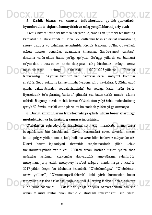 175.   Kichik   biznes   va   xususiy   tadbirkorlikni   qo‘llab-quvvatlash,
byurokratik to‘siqlarni kamaytirish va soliq yengilliklarini joriy etish
Kichik biznes iqtisodiy tizimda barqarorlik, bandlik va ijtimoiy tenglikning
kafolatidir. O‘zbekistonda bu soha 1990-yillardan boshlab davlat siyosatining
asosiy   ustuvor   yo‘nalishiga   aylantirildi.   Kichik   biznesni   qo‘llab-quvvatlash
uchun   maxsus   qonunlar,   agentliklar   (masalan,   Savdo-sanoat   palatasi),
dasturlar   va   kreditlar   tizimi   yo‘lga   qo‘yildi.   So‘nggi   yillarda   esa   biznesni
ro‘yxatdan   o‘tkazish   bir   necha   daqiqada,   soliq   hisobotlari   onlayn   tarzda
topshiriladigan   tizimga   o‘tkazildi.   2020–2023-yillarda   “Yoshlar
tadbirkorligi”,   “Ayollar   biznesi”   kabi   dasturlar   orqali   imtiyozli   kreditlar
ajratildi. Soliq yukining kamaytirilishi (yagona soliq stavkalari, QQSdan ozod
qilish,   deklaratsiyalar   soddalashtirilishi)   bu   sohaga   katta   turtki   berdi.
Byurokratik   to‘siqlarning   bartaraf   qilinishi   esa   tadbirkorlik   muhiti   sifatini
oshirdi. Bugungi  kunda  kichik biznes  O‘zbekiston  yalpi   ichki  mahsulotining
qariyb 50 foizini tashkil etmoqda va bu ko‘rsatkich yildan-yilga ortmoqda.
6. Davlat korxonalarini transformatsiya qilish, ularni bozor sharoitiga
moslashtirish va faoliyatining samarasini oshirish
O‘zbekiston   iqtisodiyotida   transformatsiya   eng   murakkab,   ammo   zarur
bosqichlardan   biri   hisoblanadi.   Davlat   korxonalari   sovet   davridan   meros
bo‘lib qolgan yirik, noxolis, ko‘p hollarda zarar bilan ishlovchi subyektlar edi.
Ularni   bozor   iqtisodiyoti   sharoitida   raqobatbardosh   qilish   uchun
transformatsiyalash   zarur   edi.   2000-yillardan   boshlab   ushbu   yo‘nalishda
qadamlar   tashlandi:   korxonalar   aksiyadorlik   jamiyatlariga   aylantirildi,
menejment   joriy   etildi,   moliyaviy   hisobot   xalqaro   standartlarga   o‘tkazildi.
2017-yildan   keyin   bu   islohotlar   tezlashdi:   “O‘zbekneftgaz”,   “O‘zbekiston
temir   yo‘llari”,   “O‘zsanoatqurilishbank”   kabi   yirik   korxonalar   bozor
tamoyillari asosida ishlashga majbur qilindi. Ularning faoliyati ochiq-oshkora
e’lon qilina boshlandi, IPO dasturlari yo‘lga qo‘yildi. Samaradorlikni oshirish
uchun   xususiy   sektor   bilan   sheriklik,   strategik   investorlarni   jalb   qilish, 