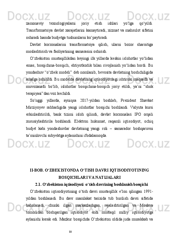 18zamonaviy   texnologiyalarni   joriy   etish   ishlari   yo‘lga   qo‘yildi.
Transformatsiya davlat  xarajatlarini  kamaytiradi, xizmat  va mahsulot  sifatini
oshiradi hamda budjetga tushumlarni ko‘paytiradi.
Davlat   korxonalarini   transformatsiya   qilish,   ularni   bozor   sharoitiga
moslashtirish va faoliyatining samarasini oshirish.
O‘zbekiston   mustaqillikdan   keyingi   ilk   yillarda   keskin   islohotlar   yo‘lidan
emas,   bosqichma-bosqich,   ehtiyotkorlik   bilan   rivojlanish   yo‘lidan   bordi.   Bu
yondashuv “o‘zbek modeli” deb nomlanib, bevosita davlatning boshchiligida
amalga oshirildi. Bu modelda davlatning iqtisodiyotdagi ishtiroki maqsadli va
muvozanatli   bo‘lib,   islohotlar   bosqichma-bosqich   joriy   etildi,   ya’ni   “shok
terapiyasi”dan voz kechildi.
So‘nggi   yillarda,   ayniqsa   2017-yildan   boshlab,   Prezident   Shavkat
Mirziyoyev   rahbarligida   yangi   islohotlar   bosqichi   boshlandi.   Valyuta   kursi
erkinlashtirildi,   bank   tizimi   isloh   qilindi,   davlat   korxonalari   IPO   orqali
xususiylashtirila   boshlandi.   Elektron   hukumat,   raqamli   iqtisodiyot,   ochiq
budjet   kabi   yondashuvlar   davlatning   yangi   roli   –   samarador   boshqaruvni
ta’minlovchi subyektga aylanishini ifodalamoqda.
II -BOB. O‘ZBEKISTONDA O‘TISH DAVRI IQTISODIYOTINING
BOSQICHLARI VA NATIJALARI
2.1. O‘zbekiston iqtisodiyoti    o‘tish davrining boshlanish bosqichi
O‘zbekiston   iqtisodiyotining   o‘tish   davri   mustaqillik   e’lon   qilingan   1991-
yildan   boshlanadi.   Bu   davr   mamlakat   tarixida   tub   burilish   davri   sifatida
baholanadi,   chunki   ilgari   markazlashgan,   rejalashtirilgan   va   Moskva
tomonidan   boshqarilgan   iqtisodiyot   endi   mustaqil   milliy   iqtisodiyotga
aylanishi kerak edi. Mazkur bosqichda O‘zbekiston oldida juda murakkab va 