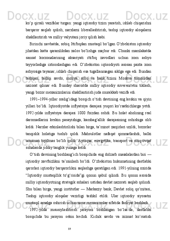 19ko‘p qirrali vazifalar turgan: yangi iqtisodiy tizim yaratish, ishlab chiqarishni
barqaror   saqlab   qolish,   narxlarni   liberallashtirish,   tashqi   iqtisodiy   aloqalarni
shakllantirish va milliy valyutani joriy qilish kabi.
Birinchi navbatda, sobiq Ittifoqdan mustaqil bo‘lgan O‘zbekiston iqtisodiy
jihatdan   katta   qaramlikdan   xalos   bo‘lishga   majbur   edi.   Chunki   mamlakatda
sanoat   korxonalarining   aksariyati   ittifoq   zavodlari   uchun   xom   ashyo
tayyorlashga   ixtisoslashgan   edi.   O‘zbekiston   iqtisodiyoti   asosan   paxta   xom
ashyosiga tayanar, ishlab chiqarish esa tugallanmagan siklga ega edi. Bundan
tashqari,   tashqi   savdo,   moliya,   soliq   va   bank   tizimi   Moskva   tomonidan
nazorat   qilinar   edi.   Bunday   sharoitda   milliy   iqtisodiy   suverenitetni   tiklash,
yangi bozor mexanizmlarini shakllantirish juda murakkab vazifa edi.
1991–1994-yillar oralig‘idagi bosqich o‘tish davrining eng keskin va qiyin
yillari  bo‘ldi. Iqtisodiyotda inflyatsiya  darajasi  yuqori  ko‘rsatkichlarga yetdi.
1992-yilda   inflyatsiya   darajasi   1000   foizdan   oshdi.   Bu   holat   aholining   real
daromadlarini   keskin   pasayishiga,   kambag‘allik   darajasining   oshishiga   olib
keldi. Narxlar erkinlashtirilishi bilan birga, ta’minot zanjirlari uzildi, bozorlar
tanqislik   holatiga   tushib   qoldi.   Mahsulotlar   nafaqat   qimmatlashdi,   balki
umuman   topilmas   bo‘lib   qoldi.   Ayniqsa,   energetika,   transport   va   oziq-ovqat
sohalarida jiddiy tanglik yuzaga keldi.
O‘tish davrining boshlang‘ich bosqichida eng dolzarb masalalardan biri —
iqtisodiy   xavfsizlikni   ta’minlash   bo‘ldi.   O‘zbekiston   hukumatining   dastlabki
qarorlari iqtisodiy barqarorlikni saqlashga qaratilgan edi. 1991-yilning oxirida
“Iqtisodiy   mustaqillik   to‘g‘risida”gi   qonun   qabul   qilindi.   Bu   qonun   asosida
milliy iqtisodiyotning strategik sohalari ustidan davlat nazorati saqlab qolindi.
Shu   bilan   birga,   yangi   institutlar   —   Markaziy   bank,   Davlat   soliq   qo‘mitasi,
Tashqi   iqtisodiy   aloqalar   vazirligi   tashkil   etildi.   Ular   iqtisodiy   siyosatni
mustaqil amalga oshirish uchun zarur mexanizmlar sifatida faoliyat boshladi.
1992-yilda   xususiylashtirish   jarayoni   boshlangan   bo‘lsa-da,   dastlabki
bosqichda   bu   jarayon   sekin   kechdi.   Kichik   savdo   va   xizmat   ko‘rsatish 