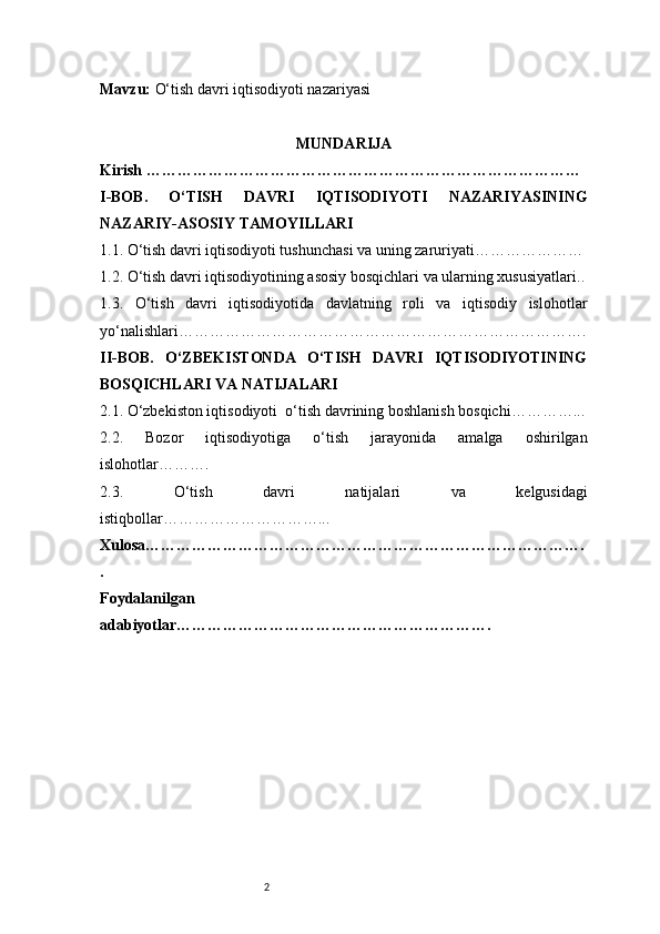 2Mavzu:   O‘tish davri iqtisodiyoti nazariyasi
MUNDARIJA
Kirish …………………………………………………………………………
I -BOB.   O‘TISH   DAVRI   IQTISODIYOTI   NAZARIYASINING
NAZARIY-ASOSIY TAMOYILLARI
1.1. O‘tish davri iqtisodiyoti tushunchasi va uning zaruriyati …………………
1.2. O‘tish davri iqtisodiyotining asosiy bosqichlari va ularning xususiyatlari ..
1.3.   O‘tish   davri   iqtisodiyotida   davlatning   roli   va   iqtisodiy   islohotlar
yo‘nalishlari …………………………………………………………………….
II -BOB.   O‘ZBEKISTONDA   O‘TISH   DAVRI   IQTISODIYOTINING
BOSQICHLARI VA NATIJALARI
2.1. O‘zbekiston iqtisodiyoti    o‘tish davrining boshlanish bosqichi …………...
2.2.   Bozor   iqtisodiyotiga   o‘tish   jarayonida   amalga   oshirilgan
islohotlar ……….
2.3.   O‘tish   davri   natijalari   va   kelgusidagi
istiqbollar …………………………...
Xulosa………………………………………………………………………….
.
Foydalanilgan
adabiyotlar……………………………………………………. 