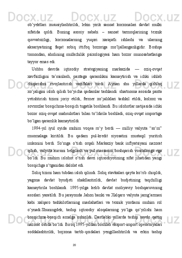 20ob’yektlari   xususiylashtirildi,   lekin   yirik   sanoat   korxonalari   davlat   mulki
sifatida   qoldi.   Buning   asosiy   sababi   –   sanoat   tarmoqlarining   texnik
quvvatsizligi,   korxonalarning   yuqori   xarajatli   ishlashi   va   ularning
aksariyatining   faqat   sobiq   ittifoq   bozoriga   mo‘ljallanganligidir.   Boshqa
tomondan,   aholining   mulkchilik   psixologiyasi   ham   bozor   munosabatlariga
tayyor emas edi.
Ushbu   davrda   iqtisodiy   strategiyaning   markazida   —   oziq-ovqat
xavfsizligini   ta’minlash,   paxtaga   qaramlikni   kamaytirish   va   ichki   ishlab
chiqarishni   rivojlantirish   vazifalari   turdi.   Aynan   shu   yillarda   qishloq
xo‘jaligini isloh qilish bo‘yicha qadamlar tashlandi:  shartnoma asosida paxta
yetishtirish   tizimi   joriy   etildi,   fermer   xo‘jaliklari   tashkil   etildi,   kolxoz   va
sovxozlar bosqichma-bosqich tugatila boshlandi. Bu islohotlar natijasida ichki
bozor   oziq-ovqat   mahsulotlari   bilan   to‘ldirila   boshladi,   oziq-ovqat   importiga
bo‘lgan qaramlik kamaytirildi.
1994-yil   iyul   oyida   muhim   voqea   ro‘y   berdi   —   milliy   valyuta   “so‘m”
muomalaga   kiritildi.   Bu   qadam   pul-kredit   siyosatini   mustaqil   yuritish
imkonini   berdi.   So‘mga   o‘tish   orqali   Markaziy   bank   inflyatsiyani   nazorat
qilish, valyuta kursini  belgilash va pul  massasini  boshqarish vositalariga ega
bo‘ldi.   Bu   muhim   islohot   o‘tish   davri   iqtisodiyotining   sifat   jihatidan   yangi
bosqichga o‘tganidan dalolat edi.
Soliq tizimi ham tubdan isloh qilindi. Soliq stavkalari qayta ko‘rib chiqildi,
yagona   davlat   byudjeti   shakllantirildi,   davlat   budjetining   taqchilligi
kamaytirila   boshlandi.   1995-yilga   kelib   davlat   moliyaviy   boshqaruvining
asoslari  yaratildi. Bu jarayonda Jahon banki va Xalqaro valyuta jamg‘armasi
kabi   xalqaro   tashkilotlarning   maslahatlari   va   texnik   yordami   muhim   rol
o‘ynadi.Shuningdek,   tashqi   iqtisodiy   aloqalarning   yo‘lga   qo‘yilishi   ham
bosqichma-bosqich   amalga   oshirildi.   Dastlabki   yillarda   tashqi   savdo   qattiq
nazorat ostida bo‘ldi. Biroq 1995-yildan boshlab eksport-import operatsiyalari
soddalashtirildi,   bojxona   tartib-qoidalari   yengillashtirildi   va   erkin   tashqi 