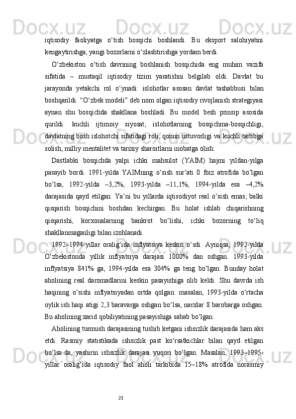 21iqtisodiy   faoliyatga   o‘tish   bosqichi   boshlandi.   Bu   eksport   salohiyatini
kengaytirishga, yangi bozorlarni o‘zlashtirishga yordam berdi.
O‘zbekiston   o‘tish   davrining   boshlanish   bosqichida   eng   muhim   vazifa
sifatida   –   mustaqil   iqtisodiy   tizim   yaratishni   belgilab   oldi.   Davlat   bu
jarayonda   yetakchi   rol   o‘ynadi:   islohotlar   asosan   davlat   tashabbusi   bilan
boshqarildi. “O‘zbek modeli” deb nom olgan iqtisodiy rivojlanish strategiyasi
aynan   shu   bosqichda   shakllana   boshladi.   Bu   model   besh   prinsip   asosida
qurildi:   kuchli   ijtimoiy   siyosat,   islohotlarning   bosqichma-bosqichligi,
davlatning bosh islohotchi sifatidagi roli, qonun ustuvorligi va kuchli tartibga
solish, milliy mentalitet va tarixiy sharoitlarni inobatga olish.
Dastlabki   bosqichda   yalpi   ichki   mahsulot   (YAIM)   hajmi   yildan-yilga
pasayib   bordi.   1991-yilda   YAIMning   o‘sish   sur’ati   0   foiz   atrofida   bo‘lgan
bo‘lsa,   1992-yilda   –3,2%,   1993-yilda   –11,1%,   1994-yilda   esa   –4,2%
darajasida   qayd   etilgan.   Ya’ni   bu   yillarda   iqtisodiyot   real   o‘sish   emas,   balki
qisqarish   bosqichini   boshdan   kechirgan.   Bu   holat   ishlab   chiqarishning
qisqarishi,   korxonalarning   bankrot   bo‘lishi,   ichki   bozorning   to‘liq
shakllanmaganligi bilan izohlanadi.
1992–1994-yillar   oralig‘ida   inflyatsiya   keskin   o‘sdi.   Ayniqsa,   1992-yilda
O‘zbekistonda   yillik   inflyatsiya   darajasi   1000%   dan   oshgan.   1993-yilda
inflyatsiya   841%   ga,   1994-yilda   esa   304%   ga   teng   bo‘lgan.   Bunday   holat
aholining   real   daromadlarini   keskin   pasayishiga   olib   keldi.   Shu   davrda   ish
haqining   o‘sishi   inflyatsiyadan   ortda   qolgan:   masalan,   1993-yilda   o‘rtacha
oylik ish haqi atigi 2,3 baravarga oshgan bo‘lsa, narxlar 8 barobarga oshgan.
Bu aholining xarid qobiliyatining pasayishiga sabab bo‘lgan.
Aholining turmush darajasining tushib ketgani ishsizlik darajasida ham aks
etdi.   Rasmiy   statistikada   ishsizlik   past   ko‘rsatkichlar   bilan   qayd   etilgan
bo‘lsa-da,   yashirin   ishsizlik   darajasi   yuqori   bo‘lgan.   Masalan,   1993–1995-
yillar   oralig‘ida   iqtisodiy   faol   aholi   tarkibida   15–18%   atrofida   norasmiy 