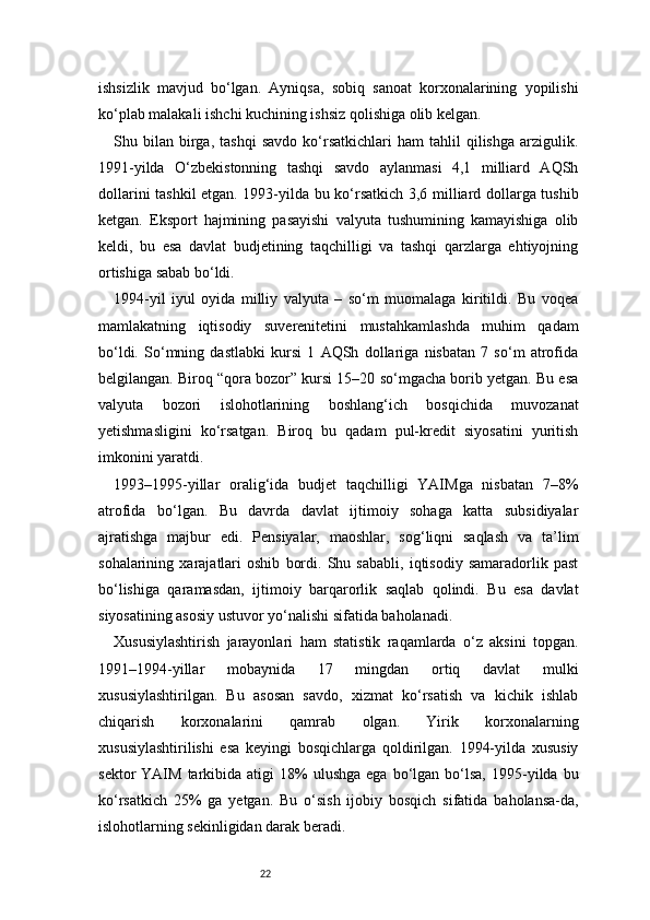 22ishsizlik   mavjud   bo‘lgan.   Ayniqsa,   sobiq   sanoat   korxonalarining   yopilishi
ko‘plab malakali ishchi kuchining ishsiz qolishiga olib kelgan.
Shu  bilan   birga,   tashqi   savdo   ko‘rsatkichlari   ham   tahlil   qilishga   arzigulik.
1991-yilda   O‘zbekistonning   tashqi   savdo   aylanmasi   4,1   milliard   AQSh
dollarini tashkil etgan. 1993-yilda bu ko‘rsatkich 3,6 milliard dollarga tushib
ketgan.   Eksport   hajmining   pasayishi   valyuta   tushumining   kamayishiga   olib
keldi,   bu   esa   davlat   budjetining   taqchilligi   va   tashqi   qarzlarga   ehtiyojning
ortishiga sabab bo‘ldi.
1994-yil   iyul   oyida   milliy   valyuta   –   so‘m   muomalaga   kiritildi.   Bu   voqea
mamlakatning   iqtisodiy   suverenitetini   mustahkamlashda   muhim   qadam
bo‘ldi.   So‘mning   dastlabki   kursi   1   AQSh   dollariga   nisbatan   7   so‘m   atrofida
belgilangan. Biroq “qora bozor” kursi 15–20 so‘mgacha borib yetgan. Bu esa
valyuta   bozori   islohotlarining   boshlang‘ich   bosqichida   muvozanat
yetishmasligini   ko‘rsatgan.   Biroq   bu   qadam   pul-kredit   siyosatini   yuritish
imkonini yaratdi.
1993–1995-yillar   oralig‘ida   budjet   taqchilligi   YAIMga   nisbatan   7–8%
atrofida   bo‘lgan.   Bu   davrda   davlat   ijtimoiy   sohaga   katta   subsidiyalar
ajratishga   majbur   edi.   Pensiyalar,   maoshlar,   sog‘liqni   saqlash   va   ta’lim
sohalarining   xarajatlari   oshib   bordi.   Shu   sababli,   iqtisodiy   samaradorlik   past
bo‘lishiga   qaramasdan,   ijtimoiy   barqarorlik   saqlab   qolindi.   Bu   esa   davlat
siyosatining asosiy ustuvor yo‘nalishi sifatida baholanadi.
Xususiylashtirish   jarayonlari   ham   statistik   raqamlarda   o‘z   aksini   topgan.
1991–1994-yillar   mobaynida   17   mingdan   ortiq   davlat   mulki
xususiylashtirilgan.   Bu   asosan   savdo,   xizmat   ko‘rsatish   va   kichik   ishlab
chiqarish   korxonalarini   qamrab   olgan.   Yirik   korxonalarning
xususiylashtirilishi   esa   keyingi   bosqichlarga   qoldirilgan.   1994-yilda   xususiy
sektor   YAIM  tarkibida  atigi   18%  ulushga   ega  bo‘lgan  bo‘lsa,  1995-yilda  bu
ko‘rsatkich   25%   ga   yetgan.   Bu   o‘sish   ijobiy   bosqich   sifatida   baholansa-da,
islohotlarning sekinligidan darak beradi. 