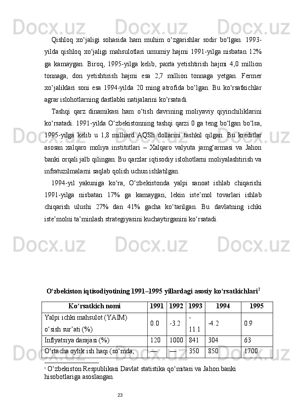 23Qishloq   xo‘jaligi   sohasida   ham   muhim   o‘zgarishlar   sodir   bo‘lgan.   1993-
yilda   qishloq   xo‘jaligi   mahsulotlari   umumiy   hajmi   1991-yilga   nisbatan   12%
ga   kamaygan.   Biroq,   1995-yilga   kelib,   paxta   yetishtirish   hajmi   4,0   million
tonnaga,   don   yetishtirish   hajmi   esa   2,7   million   tonnaga   yetgan.   Fermer
xo‘jaliklari   soni   esa   1994-yilda   20   ming   atrofida   bo‘lgan.   Bu   ko‘rsatkichlar
agrar islohotlarning dastlabki natijalarini ko‘rsatadi.
Tashqi   qarz   dinamikasi   ham   o‘tish   davrining   moliyaviy   qiyinchiliklarini
ko‘rsatadi. 1991-yilda O‘zbekistonning tashqi qarzi 0 ga teng bo‘lgan bo‘lsa,
1995-yilga   kelib   u   1,8   milliard   AQSh   dollarini   tashkil   qilgan.   Bu   kreditlar
asosan   xalqaro   moliya   institutlari   –   Xalqaro   valyuta   jamg‘armasi   va   Jahon
banki orqali jalb qilingan. Bu qarzlar iqtisodiy islohotlarni moliyalashtirish va
infratuzilmalarni saqlab qolish uchun ishlatilgan.
1994-yil   yakuniga   ko‘ra,   O‘zbekistonda   yalpi   sanoat   ishlab   chiqarishi
1991-yilga   nisbatan   17%   ga   kamaygan,   lekin   iste’mol   tovarlari   ishlab
chiqarish   ulushi   27%   dan   41%   gacha   ko‘tarilgan.   Bu   davlatning   ichki
iste’molni ta’minlash strategiyasini kuchaytirganini ko‘rsatadi.
O‘zbekiston iqtisodiyotining 1991–1995 yillardagi asosiy ko‘rsatkichlari 2
Ko‘rsatkich nomi 1991 1992 1993 1994 1995
Yalpi ichki mahsulot (YAIM) 
o‘sish sur’ati (%) 0.0 -3.2 -
11.1 -4.2 0.9
Inflyatsiya darajasi (%) 120 1000 841 304 63
O‘rtacha oylik ish haqi (so‘mda,  — — 350 850 1700
2
  O‘zbekiston Respublikasi Davlat statistika qo‘mitasi va Jahon banki 
hisobotlariga asoslangan. 