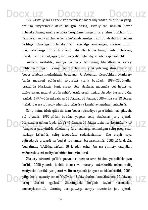 261991–1995-yillar O‘zbekiston uchun iqtisodiy inqirozdan chiqish va yangi
tizimga   tayyorgarlik   davri   bo‘lgan   bo‘lsa,   1996-yildan   boshlab   bozor
iqtisodiyotining   amaliy   asoslari   bosqichma-bosqich   joriy   qilina   boshladi.   Bu
davrda iqtisodiy islohotlar keng ko‘lamda amalga oshirilib, davlat tomonidan
tartibga   solinadigan   iqtisodiyotdan   raqobatga   asoslangan,   erkinroq   bozor
munosabatlariga   o‘tilish   boshlandi.   Islohotlar   bir   vaqtning   o‘zida   moliyaviy,
fiskal, institutsional, agrar, soliq va tashqi iqtisodiy sohalarni qamrab oldi.
Birinchi   navbatda,   moliya   va   bank   tizimining   liberallashuvi   asosiy
e’tiborga   olingan.   1996-yildan   boshlab   milliy   valyutaning   almashuv   kursi
bozor   talabiga   moslashtirila   boshlandi.   O‘zbekiston   Respublikasi   Markaziy
banki   mustaqil   pul-kredit   siyosatini   yurita   boshladi.   1997–2000-yillar
oralig‘ida   Markaziy   bank   asosiy   foiz   stavkasi,   muomala   pul   hajmi   va
inflyatsiyani  nazorat  ostida ushlab turish orqali makroiqtisodiy barqarorlikka
erishdi. 1997-yilda inflyatsiya 63 foizdan 26 foizga, 2000-yilda esa 28 foizga
tushdi. Bu esa iqtisodiy ishonchni oshirdi va kapital aylanishini jonlantirdi.
Soliq   tizimi   isloh   qilinishi   ham   bozor   iqtisodiyotiga   o‘tishda   hal   qiluvchi
rol   o‘ynadi.   1996-yildan   boshlab   yagona   soliq   stavkalari   joriy   qilindi.
Korxonalar uchun foyda solig‘i 45 foizdan 25 foizga tushirildi, keyinchalik 15
foizgacha   pasaytirildi.   Aholining   daromadlariga   solinadigan   soliq   progressiv
shaklga   keltirildi,   soliq   hisobotlari   soddalashtirildi.   Shu   orqali   soya
iqtisodiyoti   qisqardi   va   budjet   tushumlari   barqarorlashdi.   2000-yilda   davlat
budjetining   YAIMga   nisbati   20   foizdan   oshdi,   bu   esa   ijtimoiy   xarajatlar,
infrastrukturani moliyalashtirish imkonini berdi.
Xususiy   sektorni   qo‘llab-quvvatlash   ham   ustuvor   islohot   yo‘nalishlaridan
bo‘ldi.   2000-yillarda   kichik   biznes   va   xususiy   tadbirkorlik   uchun   soliq
imtiyozlari berildi, yer ijarasi va litsenziyalash jarayoni soddalashtirildi. 2005-
yilga kelib, xususiy sektor YAIMda 45 foiz ulushni, bandlikda esa 70 foizdan
ortiq   ulushni   egalladi.   Shuningdek,   ko‘plab   davlat   korxonalari
xususiylashtirilib,   ularning   boshqaruviga   xorijiy   investorlar   jalb   qilindi. 
