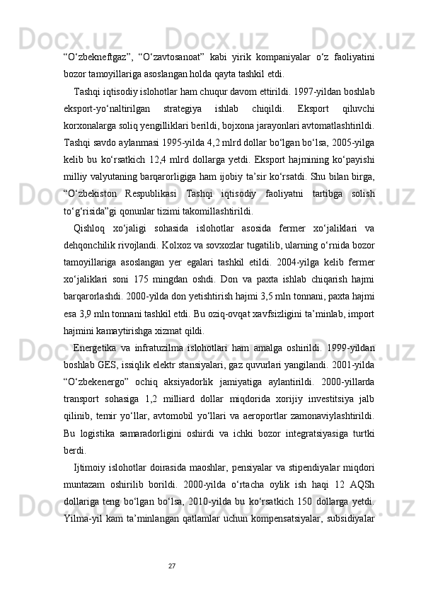 27“O‘zbekneftgaz”,   “O‘zavtosanoat”   kabi   yirik   kompaniyalar   o‘z   faoliyatini
bozor tamoyillariga asoslangan holda qayta tashkil etdi.
Tashqi iqtisodiy islohotlar ham chuqur davom ettirildi. 1997-yildan boshlab
eksport-yo‘naltirilgan   strategiya   ishlab   chiqildi.   Eksport   qiluvchi
korxonalarga soliq yengilliklari berildi, bojxona jarayonlari avtomatlashtirildi.
Tashqi savdo aylanmasi 1995-yilda 4,2 mlrd dollar bo‘lgan bo‘lsa, 2005-yilga
kelib   bu   ko‘rsatkich   12,4   mlrd   dollarga   yetdi.   Eksport   hajmining   ko‘payishi
milliy valyutaning barqarorligiga ham ijobiy ta’sir ko‘rsatdi. Shu bilan birga,
“O‘zbekiston   Respublikasi   Tashqi   iqtisodiy   faoliyatni   tartibga   solish
to‘g‘risida”gi qonunlar tizimi takomillashtirildi.
Qishloq   xo‘jaligi   sohasida   islohotlar   asosida   fermer   xo‘jaliklari   va
dehqonchilik rivojlandi. Kolxoz va sovxozlar tugatilib, ularning o‘rnida bozor
tamoyillariga   asoslangan   yer   egalari   tashkil   etildi.   2004-yilga   kelib   fermer
xo‘jaliklari   soni   175   mingdan   oshdi.   Don   va   paxta   ishlab   chiqarish   hajmi
barqarorlashdi. 2000-yilda don yetishtirish hajmi 3,5 mln tonnani, paxta hajmi
esa 3,9 mln tonnani tashkil etdi. Bu oziq-ovqat xavfsizligini ta’minlab, import
hajmini kamaytirishga xizmat qildi.
Energetika   va   infratuzilma   islohotlari   ham   amalga   oshirildi.   1999-yildan
boshlab GES, issiqlik elektr stansiyalari, gaz quvurlari yangilandi. 2001-yilda
“O‘zbekenergo”   ochiq   aksiyadorlik   jamiyatiga   aylantirildi.   2000-yillarda
transport   sohasiga   1,2   milliard   dollar   miqdorida   xorijiy   investitsiya   jalb
qilinib,   temir   yo‘llar,   avtomobil   yo‘llari   va   aeroportlar   zamonaviylashtirildi.
Bu   logistika   samaradorligini   oshirdi   va   ichki   bozor   integratsiyasiga   turtki
berdi.
Ijtimoiy islohotlar  doirasida  maoshlar, pensiyalar  va stipendiyalar  miqdori
muntazam   oshirilib   borildi.   2000-yilda   o‘rtacha   oylik   ish   haqi   12   AQSh
dollariga   teng   bo‘lgan   bo‘lsa,   2010-yilda   bu   ko‘rsatkich   150   dollarga   yetdi.
Yilma-yil   kam   ta’minlangan   qatlamlar   uchun   kompensatsiyalar,   subsidiyalar 