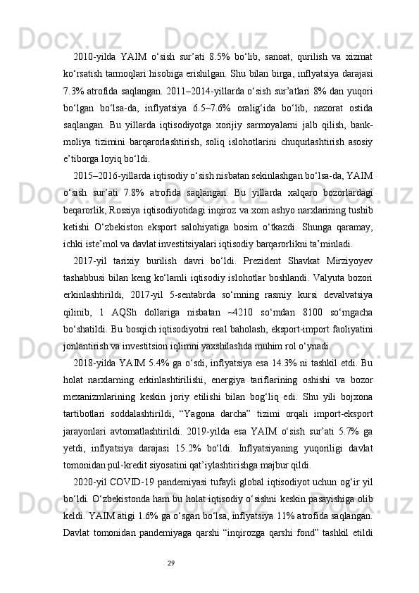 292010-yilda   YAIM   o‘sish   sur’ati   8.5%   bo‘lib,   sanoat,   qurilish   va   xizmat
ko‘rsatish tarmoqlari hisobiga erishilgan. Shu bilan birga, inflyatsiya darajasi
7.3% atrofida saqlangan. 2011–2014-yillarda o‘sish sur’atlari 8% dan yuqori
bo‘lgan   bo‘lsa-da,   inflyatsiya   6.5–7.6%   oralig‘ida   bo‘lib,   nazorat   ostida
saqlangan.   Bu   yillarda   iqtisodiyotga   xorijiy   sarmoyalarni   jalb   qilish,   bank-
moliya   tizimini   barqarorlashtirish,   soliq   islohotlarini   chuqurlashtirish   asosiy
e’tiborga loyiq bo‘ldi.
2015–2016-yillarda iqtisodiy o‘sish nisbatan sekinlashgan bo‘lsa-da, YAIM
o‘sish   sur’ati   7.8%   atrofida   saqlangan.   Bu   yillarda   xalqaro   bozorlardagi
beqarorlik, Rossiya iqtisodiyotidagi inqiroz va xom ashyo narxlarining tushib
ketishi   O‘zbekiston   eksport   salohiyatiga   bosim   o‘tkazdi.   Shunga   qaramay,
ichki iste’mol va davlat investitsiyalari iqtisodiy barqarorlikni ta’minladi.
2017-yil   tarixiy   burilish   davri   bo‘ldi.   Prezident   Shavkat   Mirziyoyev
tashabbusi  bilan keng ko‘lamli iqtisodiy islohotlar boshlandi. Valyuta bozori
erkinlashtirildi,   2017-yil   5-sentabrda   so‘mning   rasmiy   kursi   devalvatsiya
qilinib,   1   AQSh   dollariga   nisbatan   ~4210   so‘mdan   8100   so‘mgacha
bo‘shatildi. Bu bosqich iqtisodiyotni real baholash, eksport-import faoliyatini
jonlantirish va investitsion iqlimni yaxshilashda muhim rol o‘ynadi.
2018-yilda YAIM 5.4% ga o‘sdi, inflyatsiya esa 14.3% ni tashkil etdi. Bu
holat   narxlarning   erkinlashtirilishi,   energiya   tariflarining   oshishi   va   bozor
mexanizmlarining   keskin   joriy   etilishi   bilan   bog‘liq   edi.   Shu   yili   bojxona
tartibotlari   soddalashtirildi,   “Yagona   darcha”   tizimi   orqali   import-eksport
jarayonlari   avtomatlashtirildi.   2019-yilda   esa   YAIM   o‘sish   sur’ati   5.7%   ga
yetdi,   inflyatsiya   darajasi   15.2%   bo‘ldi.   Inflyatsiyaning   yuqoriligi   davlat
tomonidan pul-kredit siyosatini qat’iylashtirishga majbur qildi.
2020-yil COVID-19 pandemiyasi tufayli global iqtisodiyot uchun og‘ir yil
bo‘ldi. O‘zbekistonda ham bu holat iqtisodiy o‘sishni keskin pasayishiga olib
keldi. YAIM atigi 1.6% ga o‘sgan bo‘lsa, inflyatsiya 11% atrofida saqlangan.
Davlat   tomonidan   pandemiyaga   qarshi   “inqirozga   qarshi   fond”   tashkil   etildi 