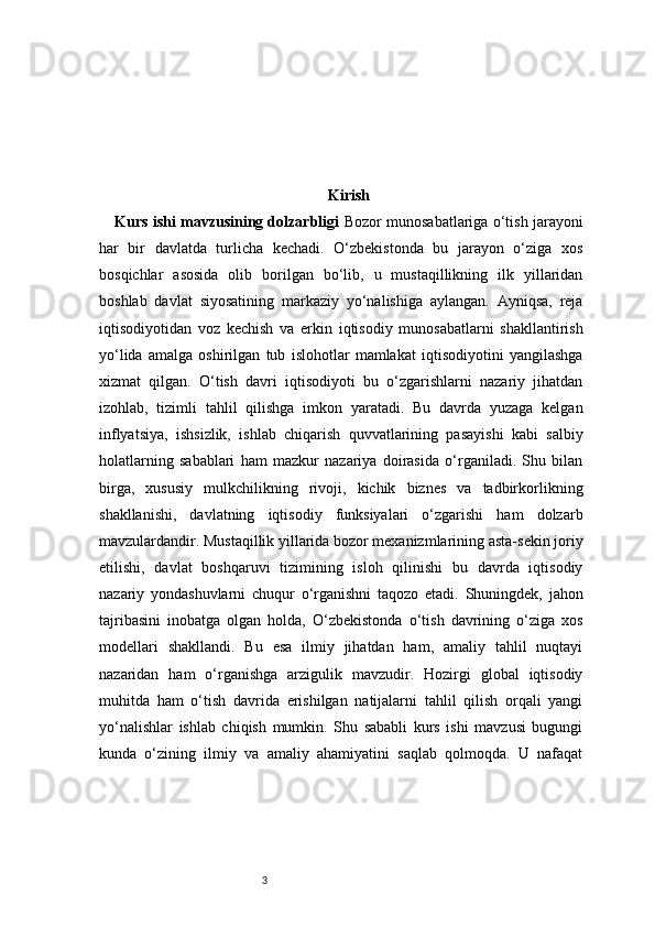 3 Kirish
Kurs ishi mavzusining dolzarbligi   Bozor munosabatlariga o‘tish jarayoni
har   bir   davlatda   turlicha   kechadi.   O‘zbekistonda   bu   jarayon   o‘ziga   xos
bosqichlar   asosida   olib   borilgan   bo‘lib,   u   mustaqillikning   ilk   yillaridan
boshlab   davlat   siyosatining   markaziy   yo‘nalishiga   aylangan.   Ayniqsa,   reja
iqtisodiyotidan   voz   kechish   va   erkin   iqtisodiy   munosabatlarni   shakllantirish
yo‘lida   amalga   oshirilgan   tub   islohotlar   mamlakat   iqtisodiyotini   yangilashga
xizmat   qilgan.   O‘tish   davri   iqtisodiyoti   bu   o‘zgarishlarni   nazariy   jihatdan
izohlab,   tizimli   tahlil   qilishga   imkon   yaratadi.   Bu   davrda   yuzaga   kelgan
inflyatsiya,   ishsizlik,   ishlab   chiqarish   quvvatlarining   pasayishi   kabi   salbiy
holatlarning   sabablari   ham   mazkur   nazariya   doirasida   o‘rganiladi.   Shu   bilan
birga,   xususiy   mulkchilikning   rivoji,   kichik   biznes   va   tadbirkorlikning
shakllanishi,   davlatning   iqtisodiy   funksiyalari   o‘zgarishi   ham   dolzarb
mavzulardandir. Mustaqillik yillarida bozor mexanizmlarining asta-sekin joriy
etilishi,   davlat   boshqaruvi   tizimining   isloh   qilinishi   bu   davrda   iqtisodiy
nazariy   yondashuvlarni   chuqur   o‘rganishni   taqozo   etadi.   Shuningdek,   jahon
tajribasini   inobatga   olgan   holda,   O‘zbekistonda   o‘tish   davrining   o‘ziga   xos
modellari   shakllandi.   Bu   esa   ilmiy   jihatdan   ham,   amaliy   tahlil   nuqtayi
nazaridan   ham   o‘rganishga   arzigulik   mavzudir.   Hozirgi   global   iqtisodiy
muhitda   ham   o‘tish   davrida   erishilgan   natijalarni   tahlil   qilish   orqali   yangi
yo‘nalishlar   ishlab   chiqish   mumkin.   Shu   sababli   kurs   ishi   mavzusi   bugungi
kunda   o‘zining   ilmiy   va   amaliy   ahamiyatini   saqlab   qolmoqda.   U   nafaqat 