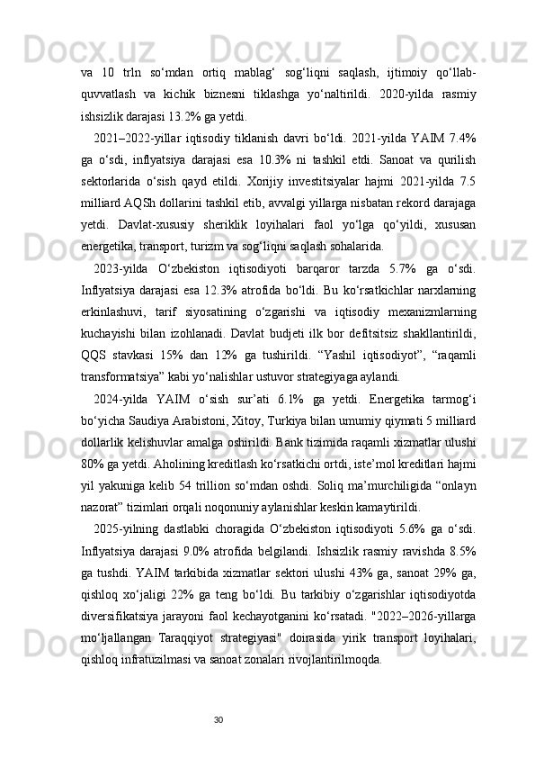 30va   10   trln   so‘mdan   ortiq   mablag‘   sog‘liqni   saqlash,   ijtimoiy   qo‘llab-
quvvatlash   va   kichik   biznesni   tiklashga   yo‘naltirildi.   2020-yilda   rasmiy
ishsizlik darajasi 13.2% ga yetdi.
2021–2022-yillar   iqtisodiy   tiklanish   davri   bo‘ldi.   2021-yilda   YAIM   7.4%
ga   o‘sdi,   inflyatsiya   darajasi   esa   10.3%   ni   tashkil   etdi.   Sanoat   va   qurilish
sektorlarida   o‘sish   qayd   etildi.   Xorijiy   investitsiyalar   hajmi   2021-yilda   7.5
milliard AQSh dollarini tashkil etib, avvalgi yillarga nisbatan rekord darajaga
yetdi.   Davlat-xususiy   sheriklik   loyihalari   faol   yo‘lga   qo‘yildi,   xususan
energetika, transport, turizm va sog‘liqni saqlash sohalarida.
2023-yilda   O‘zbekiston   iqtisodiyoti   barqaror   tarzda   5.7%   ga   o‘sdi.
Inflyatsiya   darajasi   esa   12.3%   atrofida   bo‘ldi.   Bu   ko‘rsatkichlar   narxlarning
erkinlashuvi,   tarif   siyosatining   o‘zgarishi   va   iqtisodiy   mexanizmlarning
kuchayishi   bilan   izohlanadi.   Davlat   budjeti   ilk   bor   defitsitsiz   shakllantirildi,
QQS   stavkasi   15%   dan   12%   ga   tushirildi.   “Yashil   iqtisodiyot”,   “raqamli
transformatsiya” kabi yo‘nalishlar ustuvor strategiyaga aylandi.
2024-yilda   YAIM   o‘sish   sur’ati   6.1%   ga   yetdi.   Energetika   tarmog‘i
bo‘yicha Saudiya Arabistoni, Xitoy, Turkiya bilan umumiy qiymati 5 milliard
dollarlik kelishuvlar amalga oshirildi. Bank tizimida raqamli xizmatlar ulushi
80% ga yetdi. Aholining kreditlash ko‘rsatkichi ortdi, iste’mol kreditlari hajmi
yil  yakuniga  kelib 54  trillion  so‘mdan oshdi.  Soliq ma’murchiligida  “onlayn
nazorat” tizimlari orqali noqonuniy aylanishlar keskin kamaytirildi.
2025-yilning   dastlabki   choragida   O‘zbekiston   iqtisodiyoti   5.6%   ga   o‘sdi.
Inflyatsiya   darajasi   9.0%   atrofida   belgilandi.   Ishsizlik   rasmiy   ravishda   8.5%
ga   tushdi.   YAIM   tarkibida   xizmatlar   sektori   ulushi   43%   ga,   sanoat   29%   ga,
qishloq   xo‘jaligi   22%   ga   teng   bo‘ldi.   Bu   tarkibiy   o‘zgarishlar   iqtisodiyotda
diversifikatsiya   jarayoni   faol   kechayotganini   ko‘rsatadi.  "2022–2026-yillarga
mo‘ljallangan   Taraqqiyot   strategiyasi"   doirasida   yirik   transport   loyihalari,
qishloq infratuzilmasi va sanoat zonalari rivojlantirilmoqda. 