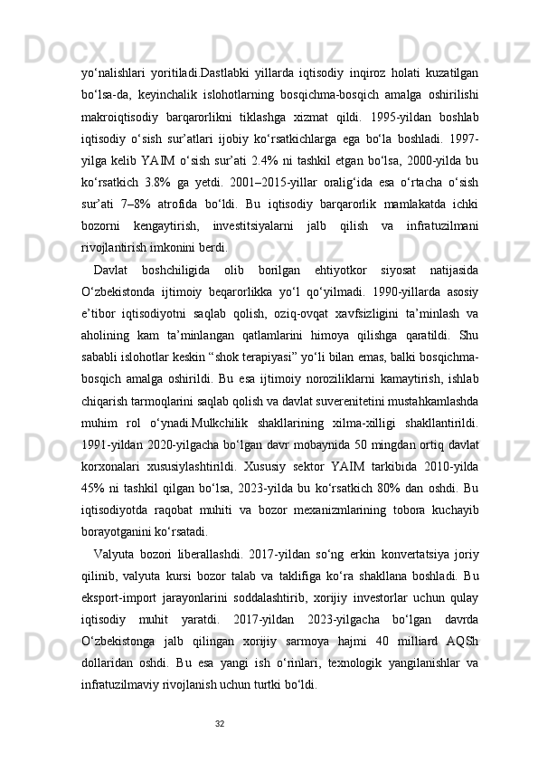 32yo‘nalishlari   yoritiladi.Dastlabki   yillarda   iqtisodiy   inqiroz   holati   kuzatilgan
bo‘lsa-da,   keyinchalik   islohotlarning   bosqichma-bosqich   amalga   oshirilishi
makroiqtisodiy   barqarorlikni   tiklashga   xizmat   qildi.   1995-yildan   boshlab
iqtisodiy   o‘sish   sur’atlari   ijobiy   ko‘rsatkichlarga   ega   bo‘la   boshladi.   1997-
yilga   kelib   YAIM   o‘sish   sur’ati   2.4%   ni   tashkil   etgan   bo‘lsa,   2000-yilda   bu
ko‘rsatkich   3.8%   ga   yetdi.   2001–2015-yillar   oralig‘ida   esa   o‘rtacha   o‘sish
sur’ati   7–8%   atrofida   bo‘ldi.   Bu   iqtisodiy   barqarorlik   mamlakatda   ichki
bozorni   kengaytirish,   investitsiyalarni   jalb   qilish   va   infratuzilmani
rivojlantirish imkonini berdi.
Davlat   boshchiligida   olib   borilgan   ehtiyotkor   siyosat   natijasida
O‘zbekistonda   ijtimoiy   beqarorlikka   yo‘l   qo‘yilmadi.   1990-yillarda   asosiy
e’tibor   iqtisodiyotni   saqlab   qolish,   oziq-ovqat   xavfsizligini   ta’minlash   va
aholining   kam   ta’minlangan   qatlamlarini   himoya   qilishga   qaratildi.   Shu
sababli islohotlar keskin “shok terapiyasi” yo‘li bilan emas, balki bosqichma-
bosqich   amalga   oshirildi.   Bu   esa   ijtimoiy   noroziliklarni   kamaytirish,   ishlab
chiqarish tarmoqlarini saqlab qolish va davlat suverenitetini mustahkamlashda
muhim   rol   o‘ynadi.Mulkchilik   shakllarining   xilma-xilligi   shakllantirildi.
1991-yildan 2020-yilgacha bo‘lgan davr  mobaynida 50 mingdan ortiq davlat
korxonalari   xususiylashtirildi.   Xususiy   sektor   YAIM   tarkibida   2010-yilda
45%   ni   tashkil   qilgan   bo‘lsa,   2023-yilda   bu   ko‘rsatkich   80%   dan   oshdi.   Bu
iqtisodiyotda   raqobat   muhiti   va   bozor   mexanizmlarining   tobora   kuchayib
borayotganini ko‘rsatadi.
Valyuta   bozori   liberallashdi.   2017-yildan   so‘ng   erkin   konvertatsiya   joriy
qilinib,   valyuta   kursi   bozor   talab   va   taklifiga   ko‘ra   shakllana   boshladi.   Bu
eksport-import   jarayonlarini   soddalashtirib,   xorijiy   investorlar   uchun   qulay
iqtisodiy   muhit   yaratdi.   2017-yildan   2023-yilgacha   bo‘lgan   davrda
O‘zbekistonga   jalb   qilingan   xorijiy   sarmoya   hajmi   40   milliard   AQSh
dollaridan   oshdi.   Bu   esa   yangi   ish   o‘rinlari,   texnologik   yangilanishlar   va
infratuzilmaviy rivojlanish uchun turtki bo‘ldi. 