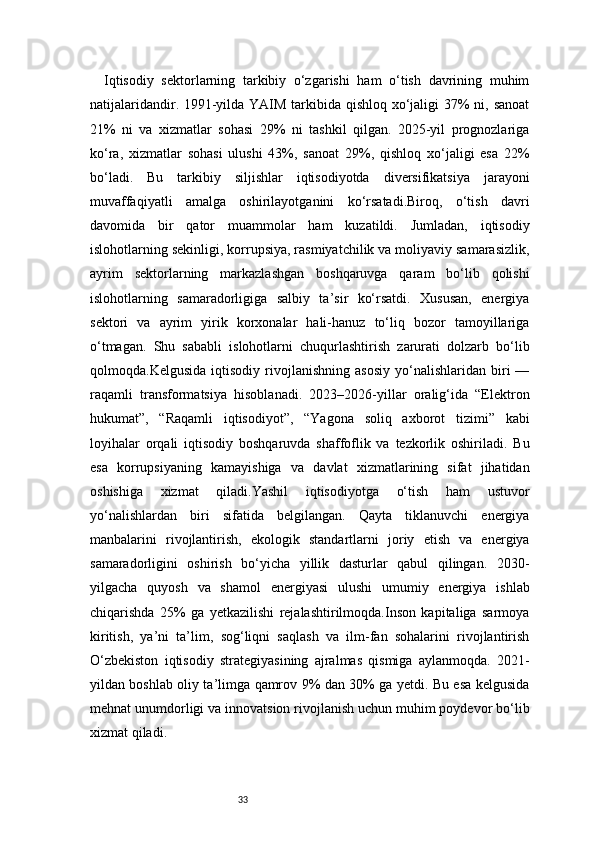 33Iqtisodiy   sektorlarning   tarkibiy   o‘zgarishi   ham   o‘tish   davrining   muhim
natijalaridandir. 1991-yilda YAIM tarkibida qishloq xo‘jaligi  37% ni, sanoat
21%   ni   va   xizmatlar   sohasi   29%   ni   tashkil   qilgan.   2025-yil   prognozlariga
ko‘ra,   xizmatlar   sohasi   ulushi   43%,   sanoat   29%,   qishloq   xo‘jaligi   esa   22%
bo‘ladi.   Bu   tarkibiy   siljishlar   iqtisodiyotda   diversifikatsiya   jarayoni
muvaffaqiyatli   amalga   oshirilayotganini   ko‘rsatadi.Biroq,   o‘tish   davri
davomida   bir   qator   muammolar   ham   kuzatildi.   Jumladan,   iqtisodiy
islohotlarning sekinligi, korrupsiya, rasmiyatchilik va moliyaviy samarasizlik,
ayrim   sektorlarning   markazlashgan   boshqaruvga   qaram   bo‘lib   qolishi
islohotlarning   samaradorligiga   salbiy   ta’sir   ko‘rsatdi.   Xususan,   energiya
sektori   va   ayrim   yirik   korxonalar   hali-hanuz   to‘liq   bozor   tamoyillariga
o‘tmagan.   Shu   sababli   islohotlarni   chuqurlashtirish   zarurati   dolzarb   bo‘lib
qolmoqda.Kelgusida   iqtisodiy   rivojlanishning   asosiy   yo‘nalishlaridan   biri   —
raqamli   transformatsiya   hisoblanadi.   2023–2026-yillar   oralig‘ida   “Elektron
hukumat”,   “Raqamli   iqtisodiyot”,   “Yagona   soliq   axborot   tizimi”   kabi
loyihalar   orqali   iqtisodiy   boshqaruvda   shaffoflik   va   tezkorlik   oshiriladi.   Bu
esa   korrupsiyaning   kamayishiga   va   davlat   xizmatlarining   sifat   jihatidan
oshishiga   xizmat   qiladi.Yashil   iqtisodiyotga   o‘tish   ham   ustuvor
yo‘nalishlardan   biri   sifatida   belgilangan.   Qayta   tiklanuvchi   energiya
manbalarini   rivojlantirish,   ekologik   standartlarni   joriy   etish   va   energiya
samaradorligini   oshirish   bo‘yicha   yillik   dasturlar   qabul   qilingan.   2030-
yilgacha   quyosh   va   shamol   energiyasi   ulushi   umumiy   energiya   ishlab
chiqarishda   25%   ga   yetkazilishi   rejalashtirilmoqda.Inson   kapitaliga   sarmoya
kiritish,   ya’ni   ta’lim,   sog‘liqni   saqlash   va   ilm-fan   sohalarini   rivojlantirish
O‘zbekiston   iqtisodiy   strategiyasining   ajralmas   qismiga   aylanmoqda.   2021-
yildan boshlab oliy ta’limga qamrov 9% dan 30% ga yetdi. Bu esa kelgusida
mehnat unumdorligi va innovatsion rivojlanish uchun muhim poydevor bo‘lib
xizmat qiladi. 