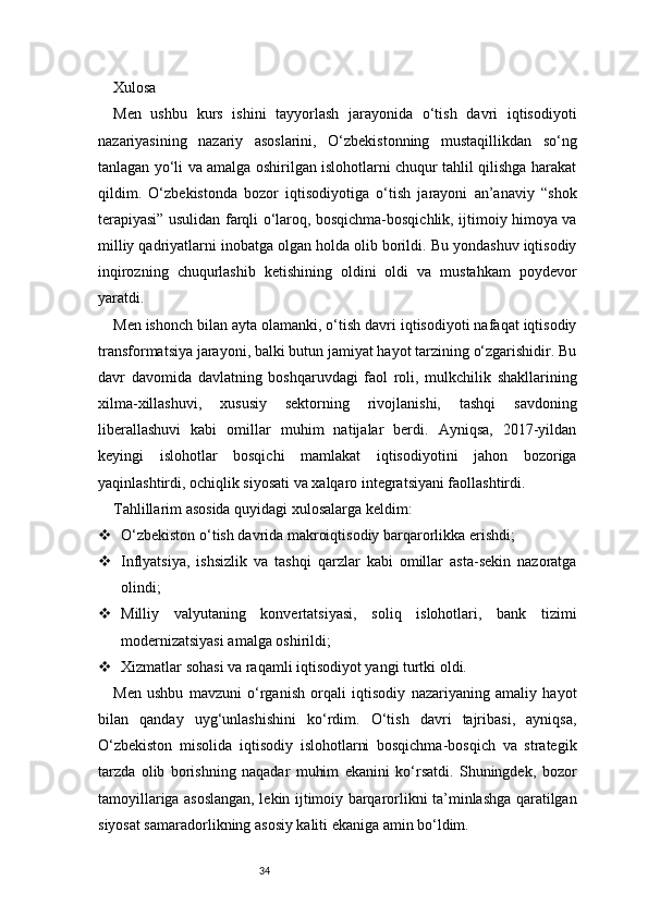 34Xulosa 
Men   ushbu   kurs   ishini   tayyorlash   jarayonida   o‘tish   davri   iqtisodiyoti
nazariyasining   nazariy   asoslarini,   O‘zbekistonning   mustaqillikdan   so‘ng
tanlagan yo‘li va amalga oshirilgan islohotlarni chuqur tahlil qilishga harakat
qildim.   O‘zbekistonda   bozor   iqtisodiyotiga   o‘tish   jarayoni   an’anaviy   “shok
terapiyasi” usulidan farqli o‘laroq, bosqichma-bosqichlik, ijtimoiy himoya va
milliy qadriyatlarni inobatga olgan holda olib borildi. Bu yondashuv iqtisodiy
inqirozning   chuqurlashib   ketishining   oldini   oldi   va   mustahkam   poydevor
yaratdi.
Men ishonch bilan ayta olamanki, o‘tish davri iqtisodiyoti nafaqat iqtisodiy
transformatsiya jarayoni, balki butun jamiyat hayot tarzining o‘zgarishidir. Bu
davr   davomida   davlatning   boshqaruvdagi   faol   roli,   mulkchilik   shakllarining
xilma-xillashuvi,   xususiy   sektorning   rivojlanishi,   tashqi   savdoning
liberallashuvi   kabi   omillar   muhim   natijalar   berdi.   Ayniqsa,   2017-yildan
keyingi   islohotlar   bosqichi   mamlakat   iqtisodiyotini   jahon   bozoriga
yaqinlashtirdi, ochiqlik siyosati va xalqaro integratsiyani faollashtirdi.
Tahlillarim asosida quyidagi xulosalarga keldim:
 O‘zbekiston o‘tish davrida makroiqtisodiy barqarorlikka erishdi;
 Inflyatsiya,   ishsizlik   va   tashqi   qarzlar   kabi   omillar   asta-sekin   nazoratga
olindi;
 Milliy   valyutaning   konvertatsiyasi,   soliq   islohotlari,   bank   tizimi
modernizatsiyasi amalga oshirildi;
 Xizmatlar sohasi va raqamli iqtisodiyot yangi turtki oldi.
Men   ushbu   mavzuni   o‘rganish   orqali   iqtisodiy   nazariyaning   amaliy   hayot
bilan   qanday   uyg‘unlashishini   ko‘rdim.   O‘tish   davri   tajribasi,   ayniqsa,
O‘zbekiston   misolida   iqtisodiy   islohotlarni   bosqichma-bosqich   va   strategik
tarzda   olib   borishning   naqadar   muhim   ekanini   ko‘rsatdi.   Shuningdek,   bozor
tamoyillariga asoslangan, lekin ijtimoiy barqarorlikni ta’minlashga qaratilgan
siyosat samaradorlikning asosiy kaliti ekaniga amin bo‘ldim. 