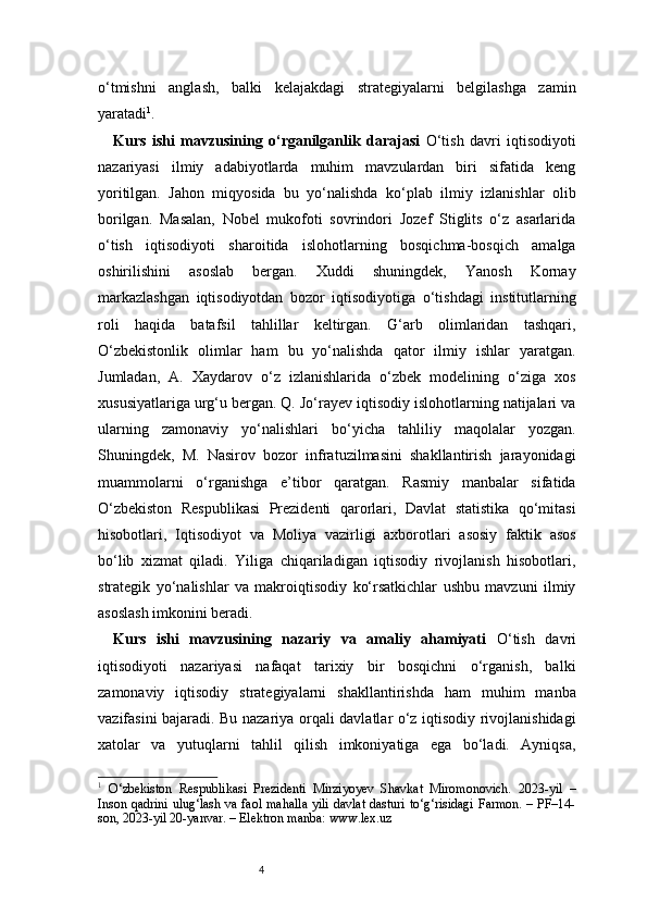 4o‘tmishni   anglash,   balki   kelajakdagi   strategiyalarni   belgilashga   zamin
yaratadi 1
.
Kurs   ishi   mavzusining   o‘rganilganlik   darajasi   O‘tish   davri   iqtisodiyoti
nazariyasi   ilmiy   adabiyotlarda   muhim   mavzulardan   biri   sifatida   keng
yoritilgan.   Jahon   miqyosida   bu   yo‘nalishda   ko‘plab   ilmiy   izlanishlar   olib
borilgan.   Masalan,   Nobel   mukofoti   sovrindori   Jozef   Stiglits   o‘z   asarlarida
o‘tish   iqtisodiyoti   sharoitida   islohotlarning   bosqichma-bosqich   amalga
oshirilishini   asoslab   bergan.   Xuddi   shuningdek,   Yanosh   Kornay
markazlashgan   iqtisodiyotdan   bozor   iqtisodiyotiga   o‘tishdagi   institutlarning
roli   haqida   batafsil   tahlillar   keltirgan.   G‘arb   olimlaridan   tashqari,
O‘zbekistonlik   olimlar   ham   bu   yo‘nalishda   qator   ilmiy   ishlar   yaratgan.
Jumladan,   A.   Xaydarov   o‘z   izlanishlarida   o‘zbek   modelining   o‘ziga   xos
xususiyatlariga urg‘u bergan. Q. Jo‘rayev iqtisodiy islohotlarning natijalari va
ularning   zamonaviy   yo‘nalishlari   bo‘yicha   tahliliy   maqolalar   yozgan.
Shuningdek,   M.   Nasirov   bozor   infratuzilmasini   shakllantirish   jarayonidagi
muammolarni   o‘rganishga   e’tibor   qaratgan.   Rasmiy   manbalar   sifatida
O‘zbekiston   Respublikasi   Prezidenti   qarorlari,   Davlat   statistika   qo‘mitasi
hisobotlari,   Iqtisodiyot   va   Moliya   vazirligi   axborotlari   asosiy   faktik   asos
bo‘lib   xizmat   qiladi.   Yiliga   chiqariladigan   iqtisodiy   rivojlanish   hisobotlari,
strategik   yo‘nalishlar   va   makroiqtisodiy   ko‘rsatkichlar   ushbu   mavzuni   ilmiy
asoslash imkonini beradi. 
Kurs   ishi   mavzusining   nazariy   va   amaliy   ahamiyati   O‘tish   davri
iqtisodiyoti   nazariyasi   nafaqat   tarixiy   bir   bosqichni   o‘rganish,   balki
zamonaviy   iqtisodiy   strategiyalarni   shakllantirishda   ham   muhim   manba
vazifasini bajaradi. Bu nazariya orqali davlatlar o‘z iqtisodiy rivojlanishidagi
xatolar   va   yutuqlarni   tahlil   qilish   imkoniyatiga   ega   bo‘ladi.   Ayniqsa,
1
  O‘zbekiston   Respublikasi   Prezidenti   Mirziyoyev   Shavkat   Miromonovich.   2023-yil   –
Inson qadrini ulug‘lash va faol mahalla yili davlat dasturi to‘g‘risidagi Farmon. – PF–14-
son, 2023-yil 20-yanvar. – Elektron manba: www.lex.uz 