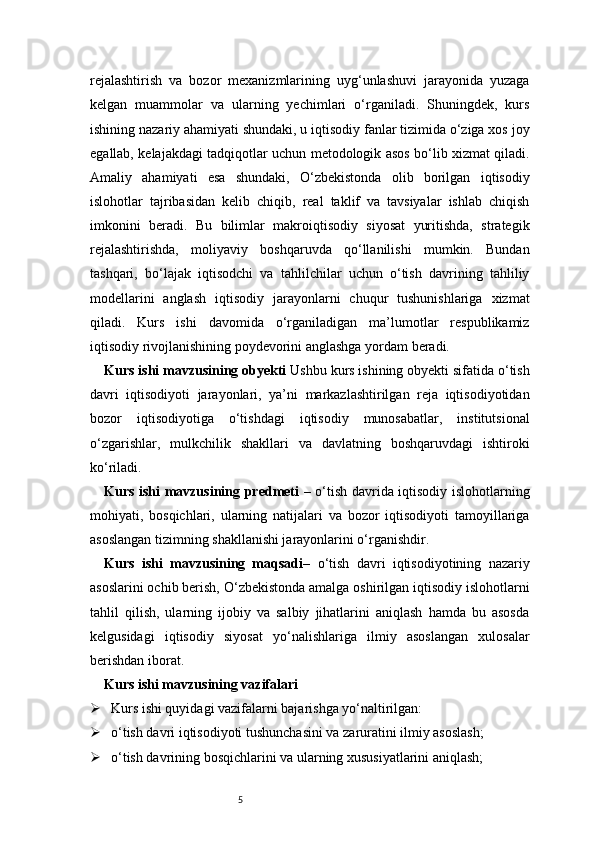 5rejalashtirish   va   bozor   mexanizmlarining   uyg‘unlashuvi   jarayonida   yuzaga
kelgan   muammolar   va   ularning   yechimlari   o‘rganiladi.   Shuningdek,   kurs
ishining nazariy ahamiyati shundaki, u iqtisodiy fanlar tizimida o‘ziga xos joy
egallab, kelajakdagi tadqiqotlar uchun metodologik asos bo‘lib xizmat qiladi.
Amaliy   ahamiyati   esa   shundaki,   O‘zbekistonda   olib   borilgan   iqtisodiy
islohotlar   tajribasidan   kelib   chiqib,   real   taklif   va   tavsiyalar   ishlab   chiqish
imkonini   beradi.   Bu   bilimlar   makroiqtisodiy   siyosat   yuritishda,   strategik
rejalashtirishda,   moliyaviy   boshqaruvda   qo‘llanilishi   mumkin.   Bundan
tashqari,   bo‘lajak   iqtisodchi   va   tahlilchilar   uchun   o‘tish   davrining   tahliliy
modellarini   anglash   iqtisodiy   jarayonlarni   chuqur   tushunishlariga   xizmat
qiladi.   Kurs   ishi   davomida   o‘rganiladigan   ma’lumotlar   respublikamiz
iqtisodiy rivojlanishining poydevorini anglashga yordam beradi.
Kurs ishi mavzusining obyekti  Ushbu kurs ishining obyekti sifatida o‘tish
davri   iqtisodiyoti   jarayonlari,   ya’ni   markazlashtirilgan   reja   iqtisodiyotidan
bozor   iqtisodiyotiga   o‘tishdagi   iqtisodiy   munosabatlar,   institutsional
o‘zgarishlar,   mulkchilik   shakllari   va   davlatning   boshqaruvdagi   ishtiroki
ko‘riladi.
Kurs ishi mavzusining predmeti   – o‘tish davrida iqtisodiy islohotlarning
mohiyati,   bosqichlari,   ularning   natijalari   va   bozor   iqtisodiyoti   tamoyillariga
asoslangan tizimning shakllanishi jarayonlarini o‘rganishdir.
Kurs   ishi   mavzusining   maqsadi –   o‘tish   davri   iqtisodiyotining   nazariy
asoslarini ochib berish, O‘zbekistonda amalga oshirilgan iqtisodiy islohotlarni
tahlil   qilish,   ularning   ijobiy   va   salbiy   jihatlarini   aniqlash   hamda   bu   asosda
kelgusidagi   iqtisodiy   siyosat   yo‘nalishlariga   ilmiy   asoslangan   xulosalar
berishdan iborat.
Kurs ishi mavzusining vazifalari
 Kurs ishi quyidagi vazifalarni bajarishga yo‘naltirilgan:
 o‘tish davri iqtisodiyoti tushunchasini va zaruratini ilmiy asoslash;
 o‘tish davrining bosqichlarini va ularning xususiyatlarini aniqlash; 