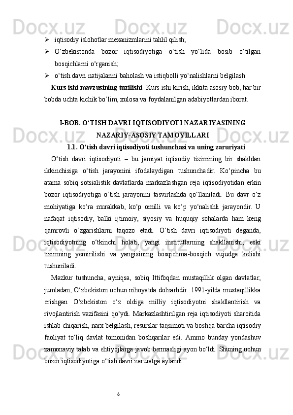 6 iqtisodiy islohotlar mexanizmlarini tahlil qilish;
 O‘zbekistonda   bozor   iqtisodiyotiga   o‘tish   yo‘lida   bosib   o‘tilgan
bosqichlarni o‘rganish;
 o‘tish davri natijalarini baholash va istiqbolli yo‘nalishlarni belgilash.
Kurs ishi mavzusining tuzilishi   Kurs ishi kirish, ikkita asosiy bob, har bir
bobda uchta kichik bo‘lim, xulosa va foydalanilgan adabiyotlardan iborat.
I -BOB. O‘TISH DAVRI IQTISODIYOTI NAZARIYASINING
NAZARIY-ASOSIY TAMOYILLARI
1.1. O‘tish davri iqtisodiyoti tushunchasi va uning zaruriyati
O‘tish   davri   iqtisodiyoti   –   bu   jamiyat   iqtisodiy   tizimining   bir   shakldan
ikkinchisiga   o‘tish   jarayonini   ifodalaydigan   tushunchadir.   Ko‘pincha   bu
atama   sobiq   sotsialistik   davlatlarda   markazlashgan   reja   iqtisodiyotidan   erkin
bozor   iqtisodiyotiga   o‘tish   jarayonini   tasvirlashda   qo‘llaniladi.   Bu   davr   o‘z
mohiyatiga   ko‘ra   murakkab,   ko‘p   omilli   va   ko‘p   yo‘nalishli   jarayondir.   U
nafaqat   iqtisodiy,   balki   ijtimoiy,   siyosiy   va   huquqiy   sohalarda   ham   keng
qamrovli   o‘zgarishlarni   taqozo   etadi.   O‘tish   davri   iqtisodiyoti   deganda,
iqtisodiyotning   o‘tkinchi   holati,   yangi   institutlarning   shakllanishi,   eski
tizimning   yemirilishi   va   yangisining   bosqichma-bosqich   vujudga   kelishi
tushuniladi.
Mazkur   tushuncha,   ayniqsa,   sobiq   Ittifoqdan   mustaqillik   olgan   davlatlar,
jumladan, O‘zbekiston uchun nihoyatda dolzarbdir. 1991-yilda mustaqillikka
erishgan   O‘zbekiston   o‘z   oldiga   milliy   iqtisodiyotni   shakllantirish   va
rivojlantirish vazifasini qo‘ydi. Markazlashtirilgan reja iqtisodiyoti sharoitida
ishlab chiqarish, narx belgilash, resurslar taqsimoti va boshqa barcha iqtisodiy
faoliyat   to‘liq   davlat   tomonidan   boshqarilar   edi.   Ammo   bunday   yondashuv
zamonaviy talab va ehtiyojlarga javob bermasligi ayon bo‘ldi. Shuning uchun
bozor iqtisodiyotiga o‘tish davri zaruratga aylandi. 