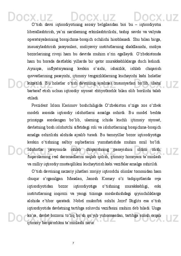 7O‘tish   davri   iqtisodiyotining   asosiy   belgilaridan   biri   bu   –   iqtisodiyotni
liberallashtirish,   ya’ni   narxlarning   erkinlashtirilishi,   tashqi   savdo   va   valyuta
operatsiyalarining   bosqichma-bosqich   ochilishi   hisoblanadi.   Shu   bilan   birga,
xususiylashtirish   jarayonlari,   moliyaviy   institutlarning   shakllanishi,   moliya
bozorlarining   rivoji   ham   bu   davrda   muhim   o‘rin   egallaydi.   O‘zbekistonda
ham   bu   borada   dastlabki   yillarda   bir   qator   murakkabliklarga   duch   kelindi.
Ayniqsa,   inflyatsiyaning   keskin   o‘sishi,   ishsizlik,   ishlab   chiqarish
quvvatlarining   pasayishi,   ijtimoiy   tengsizliklarning   kuchayishi   kabi   holatlar
kuzatildi.   Bu   holatlar   o‘tish   davrining   ajralmas   xususiyatlari   bo‘lib,   ularni
bartaraf   etish   uchun   iqtisodiy   siyosat   ehtiyotkorlik   bilan   olib   borilishi   talab
etiladi.
Prezident   Islom   Karimov   boshchiligida   O‘zbekiston   o‘ziga   xos   o‘zbek
modeli   asosida   iqtisodiy   islohotlarni   amalga   oshirdi.   Bu   model   beshta
prinsipga   asoslangan   bo‘lib,   ularning   ichida   kuchli   ijtimoiy   siyosat,
davlatning bosh islohotchi sifatidagi roli va islohotlarning bosqichma-bosqich
amalga   oshirilishi   alohida   ajralib   turadi.   Bu   tamoyillar   bozor   iqtisodiyotiga
keskin   o‘tishning   salbiy   oqibatlarini   yumshatishda   muhim   omil   bo‘ldi.
Islohotlar   jarayonida   ishlab   chiqarishning   pasayishini   oldini   olish,
fuqarolarning real  daromadlarini  saqlab  qolish,  ijtimoiy himoyani  ta’minlash
va milliy iqtisodiy mustaqillikni kuchaytirish kabi vazifalar amalga oshirildi.
O‘tish davrining nazariy jihatlari xorijiy iqtisodchi olimlar tomonidan ham
chuqur   o‘rganilgan.   Masalan,   Janosh   Kornay   o‘z   tadqiqotlarida   reja
iqtisodiyotidan   bozor   iqtisodiyotiga   o‘tishning   murakkabligi,   eski
institutlarning   inqirozi   va   yangi   tizimga   moslashishdagi   qiyinchiliklarga
alohida   e’tibor   qaratadi.   Nobel   mukofoti   sohibi   Jozef   Stiglits   esa   o‘tish
iqtisodiyotida davlatning tartibga soluvchi vazifasini muhim deb biladi. Unga
ko‘ra,  davlat  bozorni   to‘liq  bo‘sh  qo‘yib  yubormasdan,  tartibga  solish   orqali
ijtimoiy barqarorlikni ta’minlashi zarur. 