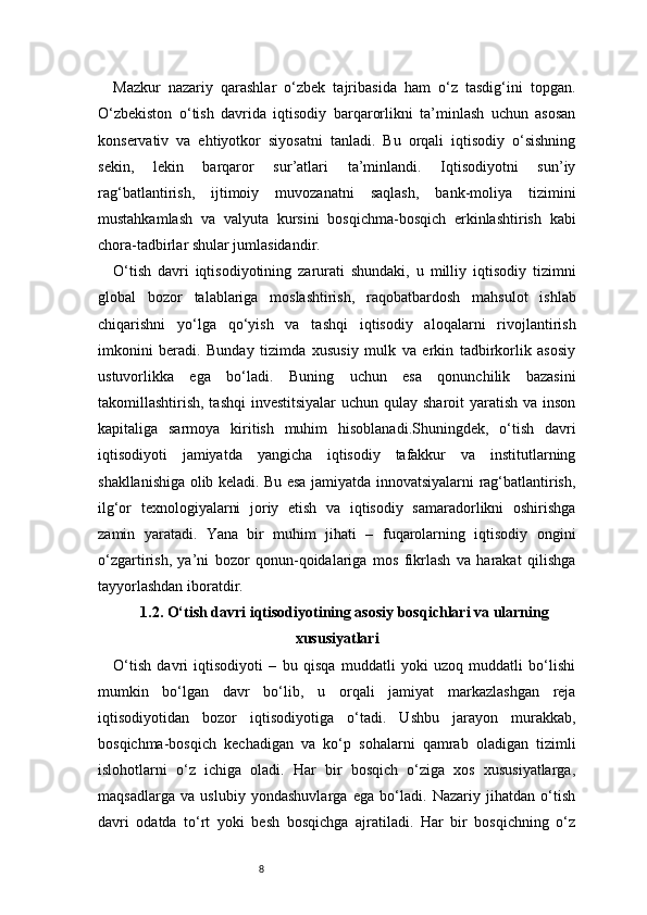 8Mazkur   nazariy   qarashlar   o‘zbek   tajribasida   ham   o‘z   tasdig‘ini   topgan.
O‘zbekiston   o‘tish   davrida   iqtisodiy   barqarorlikni   ta’minlash   uchun   asosan
konservativ   va   ehtiyotkor   siyosatni   tanladi.   Bu   orqali   iqtisodiy   o‘sishning
sekin,   lekin   barqaror   sur’atlari   ta’minlandi.   Iqtisodiyotni   sun’iy
rag‘batlantirish,   ijtimoiy   muvozanatni   saqlash,   bank-moliya   tizimini
mustahkamlash   va   valyuta   kursini   bosqichma-bosqich   erkinlashtirish   kabi
chora-tadbirlar shular jumlasidandir.
O‘tish   davri   iqtisodiyotining   zarurati   shundaki,   u   milliy   iqtisodiy   tizimni
global   bozor   talablariga   moslashtirish,   raqobatbardosh   mahsulot   ishlab
chiqarishni   yo‘lga   qo‘yish   va   tashqi   iqtisodiy   aloqalarni   rivojlantirish
imkonini   beradi.   Bunday   tizimda   xususiy   mulk   va   erkin   tadbirkorlik   asosiy
ustuvorlikka   ega   bo‘ladi.   Buning   uchun   esa   qonunchilik   bazasini
takomillashtirish, tashqi  investitsiyalar  uchun qulay sharoit yaratish va inson
kapitaliga   sarmoya   kiritish   muhim   hisoblanadi.Shuningdek,   o‘tish   davri
iqtisodiyoti   jamiyatda   yangicha   iqtisodiy   tafakkur   va   institutlarning
shakllanishiga olib keladi. Bu esa jamiyatda innovatsiyalarni rag‘batlantirish,
ilg‘or   texnologiyalarni   joriy   etish   va   iqtisodiy   samaradorlikni   oshirishga
zamin   yaratadi.   Yana   bir   muhim   jihati   –   fuqarolarning   iqtisodiy   ongini
o‘zgartirish,   ya’ni   bozor   qonun-qoidalariga   mos   fikrlash   va   harakat   qilishga
tayyorlashdan iboratdir.
1.2. O‘tish davri iqtisodiyotining asosiy bosqichlari va ularning
xususiyatlari
O‘tish   davri   iqtisodiyoti   –   bu   qisqa   muddatli   yoki   uzoq   muddatli   bo‘lishi
mumkin   bo‘lgan   davr   bo‘lib,   u   orqali   jamiyat   markazlashgan   reja
iqtisodiyotidan   bozor   iqtisodiyotiga   o‘tadi.   Ushbu   jarayon   murakkab,
bosqichma-bosqich   kechadigan   va   ko‘p   sohalarni   qamrab   oladigan   tizimli
islohotlarni   o‘z   ichiga   oladi.   Har   bir   bosqich   o‘ziga   xos   xususiyatlarga,
maqsadlarga   va   uslubiy   yondashuvlarga   ega   bo‘ladi.   Nazariy   jihatdan   o‘tish
davri   odatda   to‘rt   yoki   besh   bosqichga   ajratiladi.   Har   bir   bosqichning   o‘z 