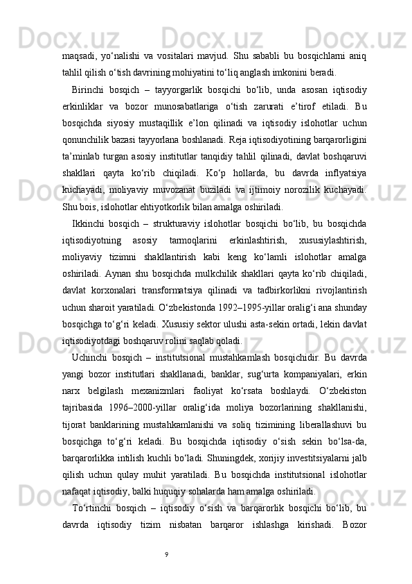 9maqsadi,   yo‘nalishi   va   vositalari   mavjud.   Shu   sababli   bu   bosqichlarni   aniq
tahlil qilish o‘tish davrining mohiyatini to‘liq anglash imkonini beradi.
Birinchi   bosqich   –   tayyorgarlik   bosqichi   bo‘lib,   unda   asosan   iqtisodiy
erkinliklar   va   bozor   munosabatlariga   o‘tish   zarurati   e’tirof   etiladi.   Bu
bosqichda   siyosiy   mustaqillik   e’lon   qilinadi   va   iqtisodiy   islohotlar   uchun
qonunchilik bazasi tayyorlana boshlanadi. Reja iqtisodiyotining barqarorligini
ta’minlab   turgan   asosiy   institutlar   tanqidiy   tahlil   qilinadi,   davlat   boshqaruvi
shakllari   qayta   ko‘rib   chiqiladi.   Ko‘p   hollarda,   bu   davrda   inflyatsiya
kuchayadi,   moliyaviy   muvozanat   buziladi   va   ijtimoiy   norozilik   kuchayadi.
Shu bois, islohotlar ehtiyotkorlik bilan amalga oshiriladi.
Ikkinchi   bosqich   –   strukturaviy   islohotlar   bosqichi   bo‘lib,   bu   bosqichda
iqtisodiyotning   asosiy   tarmoqlarini   erkinlashtirish,   xususiylashtirish,
moliyaviy   tizimni   shakllantirish   kabi   keng   ko‘lamli   islohotlar   amalga
oshiriladi.   Aynan   shu   bosqichda   mulkchilik   shakllari   qayta   ko‘rib   chiqiladi,
davlat   korxonalari   transformatsiya   qilinadi   va   tadbirkorlikni   rivojlantirish
uchun sharoit yaratiladi. O‘zbekistonda 1992–1995-yillar oralig‘i ana shunday
bosqichga to‘g‘ri keladi. Xususiy sektor ulushi asta-sekin ortadi, lekin davlat
iqtisodiyotdagi boshqaruv rolini saqlab qoladi.
Uchinchi   bosqich   –   institutsional   mustahkamlash   bosqichidir.   Bu   davrda
yangi   bozor   institutlari   shakllanadi,   banklar,   sug‘urta   kompaniyalari,   erkin
narx   belgilash   mexanizmlari   faoliyat   ko‘rsata   boshlaydi.   O‘zbekiston
tajribasida   1996–2000-yillar   oralig‘ida   moliya   bozorlarining   shakllanishi,
tijorat   banklarining   mustahkamlanishi   va   soliq   tizimining   liberallashuvi   bu
bosqichga   to‘g‘ri   keladi.   Bu   bosqichda   iqtisodiy   o‘sish   sekin   bo‘lsa-da,
barqarorlikka intilish kuchli bo‘ladi. Shuningdek, xorijiy investitsiyalarni jalb
qilish   uchun   qulay   muhit   yaratiladi.   Bu   bosqichda   institutsional   islohotlar
nafaqat iqtisodiy, balki huquqiy sohalarda ham amalga oshiriladi.
To‘rtinchi   bosqich   –   iqtisodiy   o‘sish   va   barqarorlik   bosqichi   bo‘lib,   bu
davrda   iqtisodiy   tizim   nisbatan   barqaror   ishlashga   kirishadi.   Bozor 